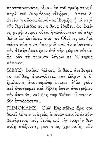 προπεπονηκότα, οἶμαι, ἐκ τοῦ τραύματος ὃ
παρὰ τοῦ ∆ιομήδους εἰλήφει, Λητοῖ δ'
ἀντέστη σῶκος ἐριούνιος Ἑρμῆς; ἢ τὰ περὶ
τῆς Ἀρτέμιδός σοι πιθανὰ ἔδοξεν, ὡς ἐκεί-
νη μεμψίμοιρος οὖσα ἠγανάκτησεν οὐ κλη-
θεῖσα ἐφ' ἑστίασιν ὑπὸ τοῦ Οἰνέως, καὶ διὰ
τοῦτο σῦν τινα ὑπερφυᾶ καὶ ἀνυπόστατον
τὴν ἀλκὴν ἐπαφῆκεν ἐπὶ τὴν χώραν αὐτοῦ;
ἆρ' οὖν τὰ τοιαῦτα λέγων σε Ὅμηρος
πέπεικε;
{ΖΕΥΣ} Βαβαί· ἡλίκον, ὦ θεοί, ἀνεβόησε
τὸ πλῆθος, ἐπαινοῦντες τὸν ∆ᾶμιν· ὁ δ'
ἡμέτερος ἀπορουμένῳ ἔοικεν· ἰδίει γοῦν
καὶ ὑποτρέμει καὶ δῆλός ἐστιν ἀπορρίψων
τὴν ἀσπίδα, καὶ ἤδη περιβλέπει οἷ παρεκ-
δὺς ἀποδράσεται.
{ΤΙΜΟΚΛΗΣ} Οὐδ' Εὐριπίδης ἄρα σοι
δοκεῖ λέγειν τι ὑγιές, ὁπόταν αὐτοὺς ἀναβι-
βασάμενος τοὺς θεοὺς ἐπὶ τὴν σκηνὴν δει-
κνύῃ σώζοντας μὲν τοὺς χρηστοὺς τῶν
451
 