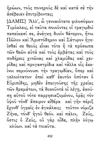 ἡρώων, τοὺς πονηροὺς δὲ καὶ κατὰ σὲ τὴν
ἀσέβειαν ἐπιτρίβοντας;
{∆ΑΜΙΣ} Ἀλλ', ὦ γενναιότατε φιλοσόφων
Τιμόκλεις, εἰ ταῦτα ποιοῦντες οἱ τραγῳδοὶ
πεπείκασί σε, ἀνάγκη δυοῖν θάτερον, ἤτοι
Πῶλον καὶ Ἀριστόδημον καὶ Σάτυρον ἡγε-
ῖσθαί σε θεοὺς εἶναι τότε ἢ τὰ πρόσωπα
τῶν θεῶν αὐτὰ καὶ τοὺς ἐμβάτας καὶ τοὺς
ποδήρεις χιτῶνας καὶ χλαμύδας καὶ χει-
ρῖδας καὶ προγαστρίδια καὶ τἆλλα οἷς ἐκε-
ῖνοι σεμνύνουσι τὴν τραγῳδίαν, ὅπερ καὶ
γελοιότατον· ἐπεὶ καθ' ἑαυτὸν ὁπόταν ὁ
Εὐριπίδης, μηδὲν ἐπειγούσης τῆς χρείας
τῶν δραμάτων, τὰ δοκοῦντά οἱ λέγῃ, ἀκού-
σῃ αὐτοῦ τότε παρρησιαζομένου, ὁρᾷς τὸν
ὑψοῦ τόνδ' ἄπειρον αἰθέρα καὶ γῆν πέριξ
ἔχονθ' ὑγραῖς ἐν ἀγκάλαις; τοῦτον νόμιζε
Ζῆνα, τόνδ' ἡγοῦ θεόν. καὶ πάλιν, Ζεύς,
ὅστις ὁ Ζεύς, οὐ γὰρ οἶδα, πλὴν λόγῳ
κλύων. καὶ τὰ τοιαῦτα.
452
 