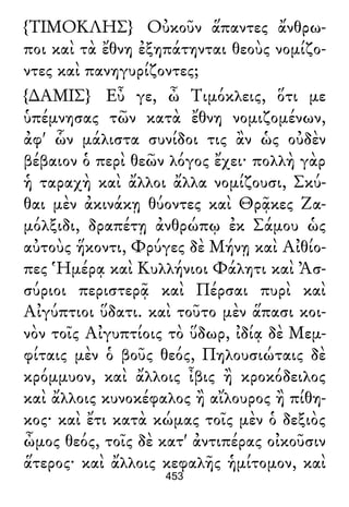 {ΤΙΜΟΚΛΗΣ} Οὐκοῦν ἅπαντες ἄνθρω-
ποι καὶ τὰ ἔθνη ἐξηπάτηνται θεοὺς νομίζο-
ντες καὶ πανηγυρίζοντες;
{∆ΑΜΙΣ} Εὖ γε, ὦ Τιμόκλεις, ὅτι με
ὑπέμνησας τῶν κατὰ ἔθνη νομιζομένων,
ἀφ' ὧν μάλιστα συνίδοι τις ἂν ὡς οὐδὲν
βέβαιον ὁ περὶ θεῶν λόγος ἔχει· πολλὴ γὰρ
ἡ ταραχὴ καὶ ἄλλοι ἄλλα νομίζουσι, Σκύ-
θαι μὲν ἀκινάκῃ θύοντες καὶ Θρᾷκες Ζα-
μόλξιδι, δραπέτῃ ἀνθρώπῳ ἐκ Σάμου ὡς
αὐτοὺς ἥκοντι, Φρύγες δὲ Μήνῃ καὶ Αἰθίο-
πες Ἡμέρᾳ καὶ Κυλλήνιοι Φάλητι καὶ Ἀσ-
σύριοι περιστερᾷ καὶ Πέρσαι πυρὶ καὶ
Αἰγύπτιοι ὕδατι. καὶ τοῦτο μὲν ἅπασι κοι-
νὸν τοῖς Αἰγυπτίοις τὸ ὕδωρ, ἰδίᾳ δὲ Μεμ-
φίταις μὲν ὁ βοῦς θεός, Πηλουσιώταις δὲ
κρόμμυον, καὶ ἄλλοις ἶβις ἢ κροκόδειλος
καὶ ἄλλοις κυνοκέφαλος ἢ αἴλουρος ἢ πίθη-
κος· καὶ ἔτι κατὰ κώμας τοῖς μὲν ὁ δεξιὸς
ὦμος θεός, τοῖς δὲ κατ' ἀντιπέρας οἰκοῦσιν
ἅτερος· καὶ ἄλλοις κεφαλῆς ἡμίτομον, καὶ
453
 