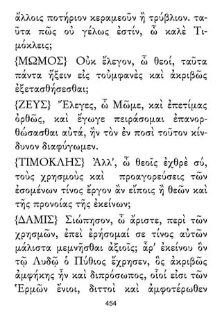 ἄλλοις ποτήριον κεραμεοῦν ἢ τρύβλιον. τα-
ῦτα πῶς οὐ γέλως ἐστίν, ὦ καλὲ Τι-
μόκλεις;
{ΜΩΜΟΣ} Οὐκ ἔλεγον, ὦ θεοί, ταῦτα
πάντα ἥξειν εἰς τοὐμφανὲς καὶ ἀκριβῶς
ἐξετασθήσεσθαι;
{ΖΕΥΣ} Ἔλεγες, ὦ Μῶμε, καὶ ἐπετίμας
ὀρθῶς, καὶ ἔγωγε πειράσομαι ἐπανορ-
θώσασθαι αὐτά, ἢν τὸν ἐν ποσὶ τοῦτον κίν-
δυνον διαφύγωμεν.
{ΤΙΜΟΚΛΗΣ} Ἀλλ', ὦ θεοῖς ἐχθρὲ σύ,
τοὺς χρησμοὺς καὶ προαγορεύσεις τῶν
ἐσομένων τίνος ἔργον ἂν εἴποις ἢ θεῶν καὶ
τῆς προνοίας τῆς ἐκείνων;
{∆ΑΜΙΣ} Σιώπησον, ὦ ἄριστε, περὶ τῶν
χρησμῶν, ἐπεὶ ἐρήσομαί σε τίνος αὐτῶν
μάλιστα μεμνῆσθαι ἀξιοῖς; ἆρ' ἐκείνου ὃν
τῷ Λυδῷ ὁ Πύθιος ἔχρησεν, ὃς ἀκριβῶς
ἀμφήκης ἦν καὶ διπρόσωπος, οἷοί εἰσι τῶν
Ἑρμῶν ἔνιοι, διττοὶ καὶ ἀμφοτέρωθεν
454
 