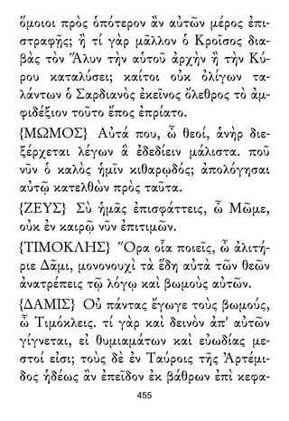 ὅμοιοι πρὸς ὁπότερον ἂν αὐτῶν μέρος ἐπι-
στραφῇς; ἢ τί γὰρ μᾶλλον ὁ Κροῖσος δια-
βὰς τὸν Ἅλυν τὴν αὑτοῦ ἀρχὴν ἢ τὴν Κύ-
ρου καταλύσει; καίτοι οὐκ ὀλίγων τα-
λάντων ὁ Σαρδιανὸς ἐκεῖνος ὄλεθρος τὸ ἀμ-
φιδέξιον τοῦτο ἔπος ἐπρίατο.
{ΜΩΜΟΣ} Αὐτά που, ὦ θεοί, ἁνὴρ διε-
ξέρχεται λέγων ἃ ἐδεδίειν μάλιστα. ποῦ
νῦν ὁ καλὸς ἡμῖν κιθαρῳδός; ἀπολόγησαι
αὐτῷ κατελθὼν πρὸς ταῦτα.
{ΖΕΥΣ} Σὺ ἡμᾶς ἐπισφάττεις, ὦ Μῶμε,
οὐκ ἐν καιρῷ νῦν ἐπιτιμῶν.
{ΤΙΜΟΚΛΗΣ} Ὅρα οἷα ποιεῖς, ὦ ἀλιτή-
ριε ∆ᾶμι, μονονουχὶ τὰ ἕδη αὐτὰ τῶν θεῶν
ἀνατρέπεις τῷ λόγῳ καὶ βωμοὺς αὐτῶν.
{∆ΑΜΙΣ} Οὐ πάντας ἔγωγε τοὺς βωμούς,
ὦ Τιμόκλεις. τί γὰρ καὶ δεινὸν ἀπ' αὐτῶν
γίγνεται, εἰ θυμιαμάτων καὶ εὐωδίας με-
στοί εἰσι; τοὺς δὲ ἐν Ταύροις τῆς Ἀρτέμι-
δος ἡδέως ἂν ἐπεῖδον ἐκ βάθρων ἐπὶ κεφα-
455
 