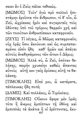 σειεν ἂν ὁ Ζεὺς πάλαι τεθνεώς.
{ΜΩΜΟΣ} Τοῦτ' ἐγὼ πρὸ πολλοῦ ἠπι-
στάμην ἐροῦντα τὸν ἄνθρωπον. τί δ' οὖν, ὦ
Ζεῦ, ὠχρίακας ἡμῖν καὶ συγκροτεῖς τοὺς
ὀδόντας ὑπὸ τοῦ τρόμου; θαρρεῖν χρὴ καὶ
τῶν τοιούτων ἀνθρωπίσκων καταφρονεῖν.
{ΖΕΥΣ} Τί λέγεις, ὦ Μῶμε; καταφρονεῖν;
οὐχ ὁρᾷς ὅσοι ἀκούουσι καὶ ὡς συμπεπει-
σμένοι εἰσὶν ἤδη καθ' ἡμῶν καὶ ἀπάγει
αὐτοὺς ἀναδησάμενος τῶν ὤτων ὁ ∆ᾶμις;
{ΜΩΜΟΣ} Ἀλλὰ σύ, ὦ Ζεῦ, ὁπόταν θε-
λήσῃς, σειρὴν χρυσείην καθεὶς ἅπαντας
αὐτοὺς αὐτῇ κεν γαίῃ ἐρύσαις αὐτῇ τε θα-
λάσσῃ.
{ΤΙΜΟΚΛΗΣ} Εἰπέ μοι, ὦ κατάρατε,
πέπλευκας ἤδη ποτέ;
{∆ΑΜΙΣ} Καὶ πολλάκις, ὦ Τιμόκλεις.
{ΤΙΜΟΚΛΗΣ} Οὔκουν ἔφερε μὲν ὑμᾶς
τότε ἢ ἄνεμος ἐμπίπτων τῇ ὀθόνῃ καὶ
ἐμπιπλὰς τὰ ἀκάτια ἢ οἱ ἐρέττοντες, ἐκυ-
457
 