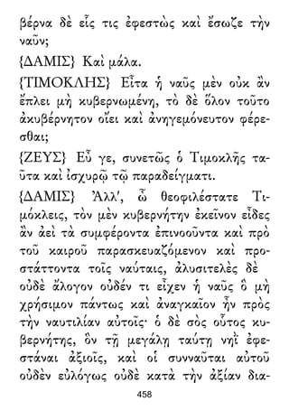 βέρνα δὲ εἷς τις ἐφεστὼς καὶ ἔσωζε τὴν
ναῦν;
{∆ΑΜΙΣ} Καὶ μάλα.
{ΤΙΜΟΚΛΗΣ} Εἶτα ἡ ναῦς μὲν οὐκ ἂν
ἔπλει μὴ κυβερνωμένη, τὸ δὲ ὅλον τοῦτο
ἀκυβέρνητον οἴει καὶ ἀνηγεμόνευτον φέρε-
σθαι;
{ΖΕΥΣ} Εὖ γε, συνετῶς ὁ Τιμοκλῆς τα-
ῦτα καὶ ἰσχυρῷ τῷ παραδείγματι.
{∆ΑΜΙΣ} Ἀλλ', ὦ θεοφιλέστατε Τι-
μόκλεις, τὸν μὲν κυβερνήτην ἐκεῖνον εἶδες
ἂν ἀεὶ τὰ συμφέροντα ἐπινοοῦντα καὶ πρὸ
τοῦ καιροῦ παρασκευαζόμενον καὶ προ-
στάττοντα τοῖς ναύταις, ἀλυσιτελὲς δὲ
οὐδὲ ἄλογον οὐδέν τι εἶχεν ἡ ναῦς ὃ μὴ
χρήσιμον πάντως καὶ ἀναγκαῖον ἦν πρὸς
τὴν ναυτιλίαν αὐτοῖς· ὁ δὲ σὸς οὗτος κυ-
βερνήτης, ὃν τῇ μεγάλῃ ταύτῃ νηῒ ἐφε-
στάναι ἀξιοῖς, καὶ οἱ συνναῦται αὐτοῦ
οὐδὲν εὐλόγως οὐδὲ κατὰ τὴν ἀξίαν δια-
458
 