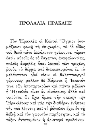 ΠΡΟΛΑΛΙΑ. ΗΡΑΚΛΗΣ
Τὸν Ἡρακλέα οἱ Κελτοὶ Ὄγμιον ὀνο-
μάζουσι φωνῇ τῇ ἐπιχωρίῳ, τὸ δὲ εἶδος
τοῦ θεοῦ πάνυ ἀλλόκοτον γράφουσι. γέρων
ἐστὶν αὐτοῖς ἐς τὸ ἔσχατον, ἀναφαλαντίας,
πολιὸς ἀκριβῶς ὅσαι λοιπαὶ τῶν τριχῶν,
ῥυσὸς τὸ δέρμα καὶ διακεκαυμένος ἐς τὸ
μελάντατον οἷοί εἰσιν οἱ θαλαττουργοὶ
γέροντες· μᾶλλον δὲ Χάρωνα ἢ Ἰαπετόν
τινα τῶν ὑποταρταρίων καὶ πάντα μᾶλλον
ἢ Ἡρακλέα εἶναι ἂν εἰκάσειας. ἀλλὰ καὶ
τοιοῦτος ὢν ἔχει ὅμως τὴν σκευὴν τὴν
Ἡρακλέους· καὶ γὰρ τὴν διφθέραν ἐνῆπται
τὴν τοῦ λέοντος καὶ τὸ ῥόπαλον ἔχει ἐν τῇ
δεξιᾷ καὶ τὸν γωρυτὸν παρήρτηται, καὶ τὸ
τόξον ἐντεταμένον ἡ ἀριστερὰ προδείκνυ-
46
 