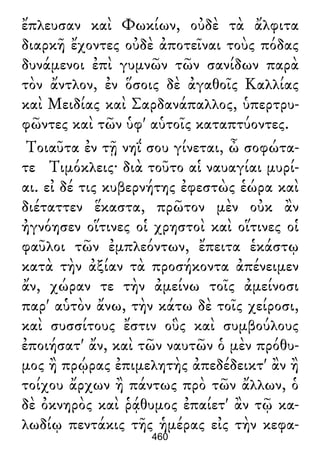 ἔπλευσαν καὶ Φωκίων, οὐδὲ τὰ ἄλφιτα
διαρκῆ ἔχοντες οὐδὲ ἀποτεῖναι τοὺς πόδας
δυνάμενοι ἐπὶ γυμνῶν τῶν σανίδων παρὰ
τὸν ἄντλον, ἐν ὅσοις δὲ ἀγαθοῖς Καλλίας
καὶ Μειδίας καὶ Σαρδανάπαλλος, ὑπερτρυ-
φῶντες καὶ τῶν ὑφ' αὑτοῖς καταπτύοντες.
Τοιαῦτα ἐν τῇ νηΐ σου γίνεται, ὦ σοφώτα-
τε Τιμόκλεις· διὰ τοῦτο αἱ ναυαγίαι μυρί-
αι. εἰ δέ τις κυβερνήτης ἐφεστὼς ἑώρα καὶ
διέταττεν ἕκαστα, πρῶτον μὲν οὐκ ἂν
ἠγνόησεν οἵτινες οἱ χρηστοὶ καὶ οἵτινες οἱ
φαῦλοι τῶν ἐμπλεόντων, ἔπειτα ἑκάστῳ
κατὰ τὴν ἀξίαν τὰ προσήκοντα ἀπένειμεν
ἄν, χώραν τε τὴν ἀμείνω τοῖς ἀμείνοσι
παρ' αὑτὸν ἄνω, τὴν κάτω δὲ τοῖς χείροσι,
καὶ συσσίτους ἔστιν οὓς καὶ συμβούλους
ἐποιήσατ' ἄν, καὶ τῶν ναυτῶν ὁ μὲν πρόθυ-
μος ἢ πρῴρας ἐπιμελητὴς ἀπεδέδεικτ' ἂν ἢ
τοίχου ἄρχων ἢ πάντως πρὸ τῶν ἄλλων, ὁ
δὲ ὀκνηρὸς καὶ ῥᾴθυμος ἐπαίετ' ἂν τῷ κα-
λωδίῳ πεντάκις τῆς ἡμέρας εἰς τὴν κεφα-
460
 