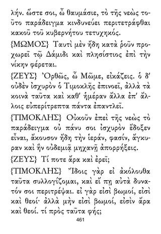 λήν. ὥστε σοι, ὦ θαυμάσιε, τὸ τῆς νεὼς το-
ῦτο παράδειγμα κινδυνεύει περιτετράφθαι
κακοῦ τοῦ κυβερνήτου τετυχηκός.
{ΜΩΜΟΣ} Ταυτὶ μὲν ἤδη κατὰ ῥοῦν προ-
χωρεῖ τῷ ∆άμιδι καὶ πλησίστιος ἐπὶ τὴν
νίκην φέρεται.
{ΖΕΥΣ} Ὀρθῶς, ὦ Μῶμε, εἰκάζεις. ὁ δ'
οὐδὲν ἰσχυρὸν ὁ Τιμοκλῆς ἐπινοεῖ, ἀλλὰ τὰ
κοινὰ ταῦτα καὶ καθ' ἡμέραν ἄλλα ἐπ' ἄλ-
λοις εὐπερίτρεπτα πάντα ἐπαντλεῖ.
{ΤΙΜΟΚΛΗΣ} Οὐκοῦν ἐπεὶ τῆς νεὼς τὸ
παράδειγμα οὐ πάνυ σοι ἰσχυρὸν ἔδοξεν
εἶναι, ἄκουσον ἤδη τὴν ἱεράν, φασίν, ἄγκυ-
ραν καὶ ἣν οὐδεμιᾷ μηχανῇ ἀπορρήξεις.
{ΖΕΥΣ} Τί ποτε ἄρα καὶ ἐρεῖ;
{ΤΙΜΟΚΛΗΣ} Ἴδοις γὰρ εἰ ἀκόλουθα
ταῦτα συλλογίζομαι, καὶ εἴ πῃ αὐτὰ δυνα-
τόν σοι περιτρέψαι. εἰ γὰρ εἰσὶ βωμοί, εἰσὶ
καὶ θεοί· ἀλλὰ μὴν εἰσὶ βωμοί, εἰσὶν ἄρα
καὶ θεοί. τί πρὸς ταῦτα φής;
461
 