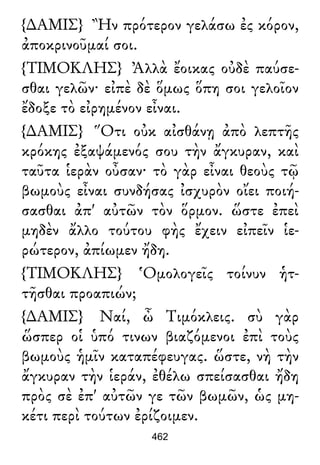 {∆ΑΜΙΣ} Ἢν πρότερον γελάσω ἐς κόρον,
ἀποκρινοῦμαί σοι.
{ΤΙΜΟΚΛΗΣ} Ἀλλὰ ἔοικας οὐδὲ παύσε-
σθαι γελῶν· εἰπὲ δὲ ὅμως ὅπη σοι γελοῖον
ἔδοξε τὸ εἰρημένον εἶναι.
{∆ΑΜΙΣ} Ὅτι οὐκ αἰσθάνῃ ἀπὸ λεπτῆς
κρόκης ἐξαψάμενός σου τὴν ἄγκυραν, καὶ
ταῦτα ἱερὰν οὖσαν· τὸ γὰρ εἶναι θεοὺς τῷ
βωμοὺς εἶναι συνδήσας ἰσχυρὸν οἴει ποιή-
σασθαι ἀπ' αὐτῶν τὸν ὅρμον. ὥστε ἐπεὶ
μηδὲν ἄλλο τούτου φὴς ἔχειν εἰπεῖν ἱε-
ρώτερον, ἀπίωμεν ἤδη.
{ΤΙΜΟΚΛΗΣ} Ὁμολογεῖς τοίνυν ἡτ-
τῆσθαι προαπιών;
{∆ΑΜΙΣ} Ναί, ὦ Τιμόκλεις. σὺ γὰρ
ὥσπερ οἱ ὑπό τινων βιαζόμενοι ἐπὶ τοὺς
βωμοὺς ἡμῖν καταπέφευγας. ὥστε, νὴ τὴν
ἄγκυραν τὴν ἱεράν, ἐθέλω σπείσασθαι ἤδη
πρὸς σὲ ἐπ' αὐτῶν γε τῶν βωμῶν, ὡς μη-
κέτι περὶ τούτων ἐρίζοιμεν.
462
 