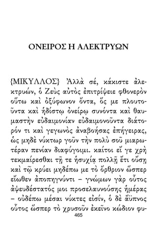 ΟΝΕΙΡΟΣ Η ΑΛΕΚΤΡΥΩΝ
{ΜΙΚΥΛΛΟΣ} Ἀλλὰ σέ, κάκιστε ἀλε-
κτρυών, ὁ Ζεὺς αὐτὸς ἐπιτρίψειε φθονερὸν
οὕτω καὶ ὀξύφωνον ὄντα, ὅς με πλουτο-
ῦντα καὶ ἡδίστῳ ὀνείρῳ συνόντα καὶ θαυ-
μαστὴν εὐδαιμονίαν εὐδαιμονοῦντα διάτο-
ρόν τι καὶ γεγωνὸς ἀναβοήσας ἐπήγειρας,
ὡς μηδὲ νύκτωρ γοῦν τὴν πολὺ σοῦ μιαρω-
τέραν πενίαν διαφύγοιμι. καίτοι εἴ γε χρὴ
τεκμαίρεσθαι τῇ τε ἡσυχίᾳ πολλῇ ἔτι οὔσῃ
καὶ τῷ κρύει μηδέπω με τὸ ὄρθριον ὥσπερ
εἴωθεν ἀποπηγνύντι – γνώμων γὰρ οὗτος
ἀψευδέστατός μοι προσελαυνούσης ἡμέρας
– οὐδέπω μέσαι νύκτες εἰσίν, ὁ δὲ ἄϋπνος
οὗτος ὥσπερ τὸ χρυσοῦν ἐκεῖνο κώδιον φυ-
465
 