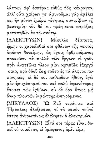 λάττων ἀφ' ἑσπέρας εὐθὺς ἤδη κέκραγεν,
ἀλλ' οὔτι χαίρων γε· ἀμυνοῦμαι γὰρ ἀμέλει
σε, ἢν μόνον ἡμέρα γένηται, συντρίβων τῇ
βακτηρίᾳ· νῦν δέ μοι πράγματα παρέξεις
μεταπηδῶν ἐν τῷ σκότῳ.
{ΑΛΕΚΤΡΥΩΝ} Μίκυλλε δέσποτα,
ᾤμην τι χαριεῖσθαί σοι φθάνων τῆς νυκτὸς
ὁπόσον δυναίμην, ὡς ἔχοις ὀρθρευόμενος
προανύειν τὰ πολλὰ τῶν ἔργων· εἰ γοῦν
πρὶν ἀνατεῖλαι ἥλιον μίαν κρηπῖδα ἐξεργά
σαιο, πρὸ ὁδοῦ ἔσῃ τοῦτο ἐς τὰ ἄλφιτα πε-
πονηκώς. εἰ δέ σοι καθεύδειν ἥδιον, ἐγὼ
μὲν ἡσυχάσομαί σοι καὶ πολὺ ἀφωνότερος
ἔσομαι τῶν ἰχθύων, σὺ δὲ ὅρα ὅπως μὴ
ὄναρ πλουτῶν λιμώττῃς ἀνεγρόμενος.
{ΜΙΚΥΛΛΟΣ} Ὦ Ζεῦ τεράστιε καὶ
Ἡράκλεις ἀλεξίκακε, τί τὸ κακὸν τοῦτό
ἐστιν; ἀνθρωπίνως ἐλάλησεν ὁ ἀλεκτρυών.
{ΑΛΕΚΤΡΥΩΝ} Εἶτά σοι τέρας εἶναι δο-
κεῖ τὸ τοιοῦτον, εἰ ὁμόφωνος ὑμῖν εἰμι;
466
 