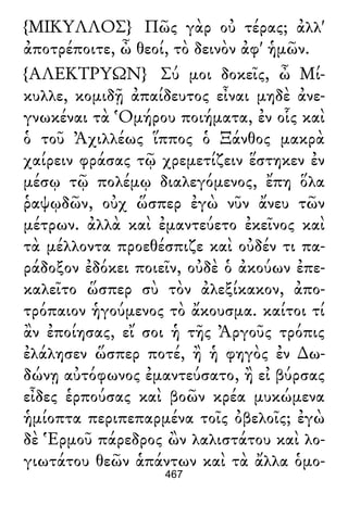 {ΜΙΚΥΛΛΟΣ} Πῶς γὰρ οὐ τέρας; ἀλλ'
ἀποτρέποιτε, ὦ θεοί, τὸ δεινὸν ἀφ' ἡμῶν.
{ΑΛΕΚΤΡΥΩΝ} Σύ μοι δοκεῖς, ὦ Μί-
κυλλε, κομιδῇ ἀπαίδευτος εἶναι μηδὲ ἀνε-
γνωκέναι τὰ Ὁμήρου ποιήματα, ἐν οἷς καὶ
ὁ τοῦ Ἀχιλλέως ἵππος ὁ Ξάνθος μακρὰ
χαίρειν φράσας τῷ χρεμετίζειν ἕστηκεν ἐν
μέσῳ τῷ πολέμῳ διαλεγόμενος, ἔπη ὅλα
ῥαψῳδῶν, οὐχ ὥσπερ ἐγὼ νῦν ἄνευ τῶν
μέτρων. ἀλλὰ καὶ ἐμαντεύετο ἐκεῖνος καὶ
τὰ μέλλοντα προεθέσπιζε καὶ οὐδέν τι πα-
ράδοξον ἐδόκει ποιεῖν, οὐδὲ ὁ ἀκούων ἐπε-
καλεῖτο ὥσπερ σὺ τὸν ἀλεξίκακον, ἀπο-
τρόπαιον ἡγούμενος τὸ ἄκουσμα. καίτοι τί
ἂν ἐποίησας, εἴ σοι ἡ τῆς Ἀργοῦς τρόπις
ἐλάλησεν ὥσπερ ποτέ, ἢ ἡ φηγὸς ἐν ∆ω-
δώνῃ αὐτόφωνος ἐμαντεύσατο, ἢ εἰ βύρσας
εἶδες ἑρπούσας καὶ βοῶν κρέα μυκώμενα
ἡμίοπτα περιπεπαρμένα τοῖς ὀβελοῖς; ἐγὼ
δὲ Ἑρμοῦ πάρεδρος ὢν λαλιστάτου καὶ λο-
γιωτάτου θεῶν ἁπάντων καὶ τὰ ἄλλα ὁμο-
467
 