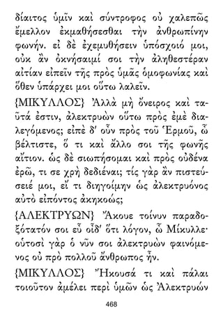δίαιτος ὑμῖν καὶ σύντροφος οὐ χαλεπῶς
ἔμελλον ἐκμαθήσεσθαι τὴν ἀνθρωπίνην
φωνήν. εἰ δὲ ἐχεμυθήσειν ὑπόσχοιό μοι,
οὐκ ἂν ὀκνήσαιμί σοι τὴν ἀληθεστέραν
αἰτίαν εἰπεῖν τῆς πρὸς ὑμᾶς ὁμοφωνίας καὶ
ὅθεν ὑπάρχει μοι οὕτω λαλεῖν.
{ΜΙΚΥΛΛΟΣ} Ἀλλὰ μὴ ὄνειρος καὶ τα-
ῦτά ἐστιν, ἀλεκτρυὼν οὕτω πρὸς ἐμὲ δια-
λεγόμενος; εἰπὲ δ' οὖν πρὸς τοῦ Ἑρμοῦ, ὦ
βέλτιστε, ὅ τι καὶ ἄλλο σοι τῆς φωνῆς
αἴτιον. ὡς δὲ σιωπήσομαι καὶ πρὸς οὐδένα
ἐρῶ, τι σε χρὴ δεδιέναι; τίς γὰρ ἂν πιστεύ-
σειέ μοι, εἴ τι διηγοίμην ὡς ἀλεκτρυόνος
αὐτὸ εἰπόντος ἀκηκοώς;
{ΑΛΕΚΤΡΥΩΝ} Ἄκουε τοίνυν παραδο-
ξότατόν σοι εὖ οἶδ' ὅτι λόγον, ὦ Μίκυλλε·
οὑτοσὶ γὰρ ὁ νῦν σοι ἀλεκτρυὼν φαινόμε-
νος οὐ πρὸ πολλοῦ ἄνθρωπος ἦν.
{ΜΙΚΥΛΛΟΣ} Ἤκουσά τι καὶ πάλαι
τοιοῦτον ἀμέλει περὶ ὑμῶν ὡς Ἀλεκτρυών
468
 
