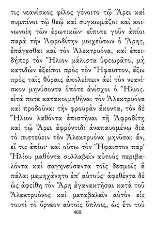 τις νεανίσκος φίλος γένοιτο τῷ Ἄρει καὶ
συμπίνοι τῷ θεῷ καὶ συγκωμάζοι καὶ κοι-
νωνοίη τῶν ἐρωτικῶν· εἴποτε γοῦν ἀπίοι
παρὰ τὴν Ἀφροδίτην μοιχεύσων ὁ Ἄρης,
ἐπάγεσθαι καὶ τὸν Ἀλεκτρυόνα, καὶ ἐπει-
δήπερ τὸν Ἥλιον μάλιστα ὑφεωρᾶτο, μὴ
κατιδὼν ἐξείποι πρὸς τὸν Ἥφαιστον, ἔξω
πρὸς ταῖς θύραις ἀπολείπειν ἀεὶ τὸν νεανί-
σκον μηνύσοντα ὁπότε ἀνίσχοι ὁ Ἥλιος.
εἶτά ποτε κατακοιμηθῆναι τὸν Ἀλεκτρυόνα
καὶ προδοῦναι τὴν φρουρὰν ἄκοντα, τὸν δὲ
Ἥλιον λαθόντα ἐπιστῆναι τῇ Ἀφροδίτῃ
καὶ τῷ Ἄρει ἀφρόντιδι ἀναπαυομένῳ διὰ
τὸ πιστεύειν τὸν Ἀλεκτρυόνα μηνῦσαι ἄν,
εἴ τις ἐπίοι· καὶ οὕτω τὸν Ἥφαιστον παρ'
Ἡλίου μαθόντα συλλαβεῖν αὐτοὺς περιβα-
λόντα καὶ σαγηνεύσαντα τοῖς δεσμοῖς ἃ
πάλαι μεμηχάνητο ἐπ' αὐτούς· ἀφεθέντα δὲ
ὡς ἀφείθη τὸν Ἄρη ἀγανακτῆσαι κατὰ τοῦ
Ἀλεκτρυόνος καὶ μεταβαλεῖν αὐτὸν εἰς
τουτὶ τὸ ὄρνεον αὐτοῖς ὅπλοις, ὡς ἔτι τοῦ
469
 