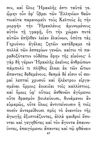 σιν, καὶ ὅλος Ἡρακλῆς ἐστι ταῦτά γε.
ᾤμην οὖν ἐφ' ὕβρει τῶν Ἑλληνίων θεῶν
τοιαῦτα παρανομεῖν τοὺς Κελτοὺς ἐς τὴν
μορφὴν τὴν Ἡρακλέους ἀμυνομένους
αὐτὸν τῇ γραφῇ, ὅτι τὴν χώραν ποτὲ
αὐτῶν ἐπῆλθεν λείαν ἐλαύνων, ὁπότε τὰς
Γηρυόνου ἀγέλας ζητῶν κατέδραμε τὰ
πολλὰ τῶν ἑσπερίων γενῶν. καίτοι τὸ πα-
ραδοξότατον οὐδέπω ἔφην τῆς εἰκόνος· ὁ
γὰρ δὴ γέρων Ἡρακλῆς ἐκεῖνος ἀνθρώπων
πάμπολύ τι πλῆθος ἕλκει ἐκ τῶν ὤτων
ἅπαντας δεδεμένους. δεσμὰ δέ εἰσιν οἱ σει-
ραὶ λεπταὶ χρυσοῦ καὶ ἠλέκτρου εἰργα-
σμέναι ὅρμοις ἐοικυῖαι τοῖς καλλίστοις.
καὶ ὅμως ὑφ' οὕτως ἀσθενῶν ἀγόμενοι
οὔτε δρασμὸν βουλεύουσι, δυνάμενοι ἂν
εὐμαρῶς, οὔτε ὅλως ἀντιτείνουσιν ἢ τοῖς
ποσὶν ἀντερείδουσι πρὸς τὸ ἐναντίον τῆς
ἀγωγῆς ἐξυπτιάζοντες, ἀλλὰ φαιδροὶ ἕπο-
νται καὶ γεγηθότες καὶ τὸν ἄγοντα ἐπαινο-
ῦντες, ἐπειγόμενοι ἅπαντες καὶ τῷ φθάνειν
47
 