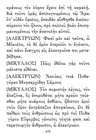 κράνους τὸν λόφον ἔχειν ἐπὶ τῇ κεφαλῇ.
διὰ τοῦτο ὑμᾶς ἀπολογουμένους τῷ Ἄρει
ὅτ' οὐδὲν ὄφελος, ἐπειδὰν αἴσθησθε ἀνελευ-
σόμενον τὸν ἥλιον, πρὸ πολλοῦ βοᾶν ἐπιση-
μαινομένους τὴν ἀνατολὴν αὐτοῦ.
{ΑΛΕΚΤΡΥΩΝ} Φασὶ μὲν καὶ ταῦτα, ὦ
Μίκυλλε, τὸ δὲ ἐμὸν ἑτεροῖόν τι ἐγένετο,
καὶ πάνυ ἔναγχος εἰς ἀλεκτρυόνα σοι μετα-
βέβηκα.
{ΜΙΚΥΛΛΟΣ} Πῶς; ἐθέλω γὰρ τοῦτο
μάλιστα εἰδέναι.
{ΑΛΕΚΤΡΥΩΝ} Ἀκούεις τινὰ Πυθα-
γόραν Μνησαρχίδην Σάμιον;
{ΜΙΚΥΛΛΟΣ} Τὸν σοφιστὴν λέγεις, τὸν
ἀλαζόνα, ὃς ἐνομοθέτει μήτε κρεῶν γεύε-
σθαι μήτε κυάμους ἐσθίειν, ἥδιστον ἐμοὶ
γοῦν ὄψον ἐκτράπεζον ἀποφαίνων, ἔτι δὲ
πείθων τοὺς ἀνθρώπους ὡς πρὸ τοῦ Πυθα
γόρου Εὔφορβος γένοιτο; γόητά φασι καὶ
τερατουργὸν ἄνθρωπον, ὦ ἀλεκτρυών.
470
 