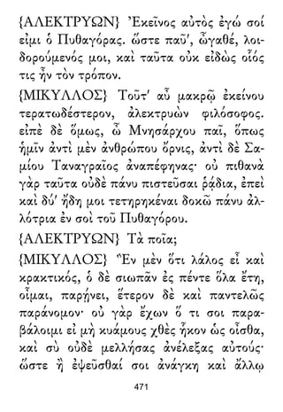 {ΑΛΕΚΤΡΥΩΝ} Ἐκεῖνος αὐτὸς ἐγώ σοί
εἰμι ὁ Πυθαγόρας. ὥστε παῦ', ὦγαθέ, λοι-
δορούμενός μοι, καὶ ταῦτα οὐκ εἰδὼς οἷός
τις ἦν τὸν τρόπον.
{ΜΙΚΥΛΛΟΣ} Τοῦτ' αὖ μακρῷ ἐκείνου
τερατωδέστερον, ἀλεκτρυὼν φιλόσοφος.
εἰπὲ δὲ ὅμως, ὦ Μνησάρχου παῖ, ὅπως
ἡμῖν ἀντὶ μὲν ἀνθρώπου ὄρνις, ἀντὶ δὲ Σα-
μίου Ταναγραῖος ἀναπέφηνας· οὐ πιθανὰ
γὰρ ταῦτα οὐδὲ πάνυ πιστεῦσαι ῥᾴδια, ἐπεὶ
καὶ δύ' ἤδη μοι τετηρηκέναι δοκῶ πάνυ ἀλ-
λότρια ἐν σοὶ τοῦ Πυθαγόρου.
{ΑΛΕΚΤΡΥΩΝ} Τὰ ποῖα;
{ΜΙΚΥΛΛΟΣ} Ἓν μὲν ὅτι λάλος εἶ καὶ
κρακτικός, ὁ δὲ σιωπᾶν ἐς πέντε ὅλα ἔτη,
οἶμαι, παρῄνει, ἕτερον δὲ καὶ παντελῶς
παράνομον· οὐ γὰρ ἔχων ὅ τι σοι παρα-
βάλοιμι εἰ μὴ κυάμους χθὲς ἧκον ὡς οἶσθα,
καὶ σὺ οὐδὲ μελλήσας ἀνέλεξας αὐτούς·
ὥστε ἢ ἐψεῦσθαί σοι ἀνάγκη καὶ ἄλλῳ
471
 
