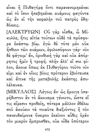 εἶναι ἢ Πυθαγόρᾳ ὄντι παρανενομηκέναι
καὶ τὸ ἴσον ἠσεβηκέναι κυάμους φαγόντα
ὡς ἂν εἰ τὴν κεφαλὴν τοῦ πατρὸς ἐδη-
δόκεις.
{ΑΛΕΚΤΡΥΩΝ} Οὐ γὰρ οἶσθα, ὦ Μί-
κυλλε, ἥτις αἰτία τούτων οὐδὲ τὰ πρόσφο-
ρα ἑκάστῳ βίῳ. ἐγὼ δὲ τότε μὲν οὐκ
ἤσθιον τῶν κυάμων, ἐφιλοσόφουν γάρ· νῦν
δὲ φάγοιμ' ἄν, ὀρνιθικὴ γὰρ καὶ οὐκ ἀπόρ-
ρητος ἡμῖν ἡ τροφή. πλὴν ἀλλ' εἴ σοι φί-
λον, ἄκουε ὅπως ἐκ Πυθαγόρου τοῦτο νῦν
εἰμι καὶ ἐν οἵοις βίοις πρότερον ἐβιότευσα
καὶ ἅτινα τῆς μεταβολῆς ἑκάστης ἀπο-
λέλαυκα.
{ΜΙΚΥΛΛΟΣ} Λέγοις ἄν· ὡς ἔμοιγε ὑπε-
ρήδιστον ἂν τὸ ἄκουσμα γένοιτο, ὥστε εἴ
τις αἵρεσιν προθείη, πότερα μᾶλλον ἐθέλω
σοῦ ἀκούειν τὰ τοιαῦτα διεξιόντος ἢ τὸν
πανευδαίμονα ὄνειρον ἐκεῖνον αὖθις ὁρᾶν
τὸν μικρὸν ἔμπροσθεν, οὐκ οἶδα ὁπότερον
472
 
