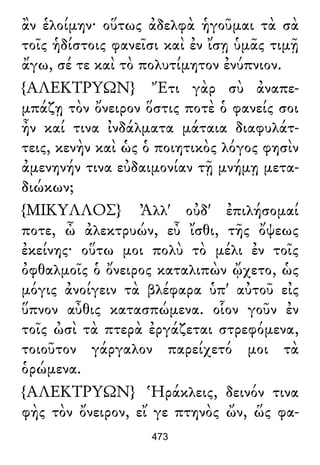 ἂν ἑλοίμην· οὕτως ἀδελφὰ ἡγοῦμαι τὰ σὰ
τοῖς ἡδίστοις φανεῖσι καὶ ἐν ἴσῃ ὑμᾶς τιμῇ
ἄγω, σέ τε καὶ τὸ πολυτίμητον ἐνύπνιον.
{ΑΛΕΚΤΡΥΩΝ} Ἔτι γὰρ σὺ ἀναπε-
μπάζῃ τὸν ὄνειρον ὅστις ποτὲ ὁ φανείς σοι
ἦν καί τινα ἰνδάλματα μάταια διαφυλάτ-
τεις, κενὴν καὶ ὡς ὁ ποιητικὸς λόγος φησὶν
ἀμενηνήν τινα εὐδαιμονίαν τῇ μνήμῃ μετα-
διώκων;
{ΜΙΚΥΛΛΟΣ} Ἀλλ' οὐδ' ἐπιλήσομαί
ποτε, ὦ ἀλεκτρυών, εὖ ἴσθι, τῆς ὄψεως
ἐκείνης· οὕτω μοι πολὺ τὸ μέλι ἐν τοῖς
ὀφθαλμοῖς ὁ ὄνειρος καταλιπὼν ᾤχετο, ὡς
μόγις ἀνοίγειν τὰ βλέφαρα ὑπ' αὐτοῦ εἰς
ὕπνον αὖθις κατασπώμενα. οἷον γοῦν ἐν
τοῖς ὠσὶ τὰ πτερὰ ἐργάζεται στρεφόμενα,
τοιοῦτον γάργαλον παρείχετό μοι τὰ
ὁρώμενα.
{ΑΛΕΚΤΡΥΩΝ} Ἡράκλεις, δεινόν τινα
φὴς τὸν ὄνειρον, εἴ γε πτηνὸς ὤν, ὥς φα-
473
 