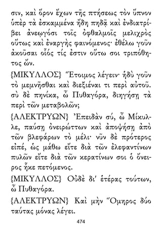 σιν, καὶ ὅρον ἔχων τῆς πτήσεως τὸν ὕπνον
ὑπὲρ τὰ ἐσκαμμένα ἤδη πηδᾷ καὶ ἐνδιατρί-
βει ἀνεῳγόσι τοῖς ὀφθαλμοῖς μελιχρὸς
οὕτως καὶ ἐναργὴς φαινόμενος· ἐθέλω γοῦν
ἀκοῦσαι οἷός τίς ἐστιν οὕτω σοι τριπόθη-
τος ὤν.
{ΜΙΚΥΛΛΟΣ} Ἕτοιμος λέγειν· ἡδὺ γοῦν
τὸ μεμνῆσθαι καὶ διεξιέναι τι περὶ αὐτοῦ.
σὺ δὲ πηνίκα, ὦ Πυθαγόρα, διηγήσῃ τὰ
περὶ τῶν μεταβολῶν;
{ΑΛΕΚΤΡΥΩΝ} Ἐπειδὰν σύ, ὦ Μίκυλ-
λε, παύσῃ ὀνειρώττων καὶ ἀποψήσῃ ἀπὸ
τῶν βλεφάρων τὸ μέλι· νῦν δὲ πρότερος
εἰπέ, ὡς μάθω εἴτε διὰ τῶν ἐλεφαντίνων
πυλῶν εἴτε διὰ τῶν κερατίνων σοι ὁ ὄνει-
ρος ἧκε πετόμενος.
{ΜΙΚΥΛΛΟΣ} Οὐδὲ δι' ἑτέρας τούτων,
ὦ Πυθαγόρα.
{ΑΛΕΚΤΡΥΩΝ} Καὶ μὴν Ὅμηρος δύο
ταύτας μόνας λέγει.
474
 