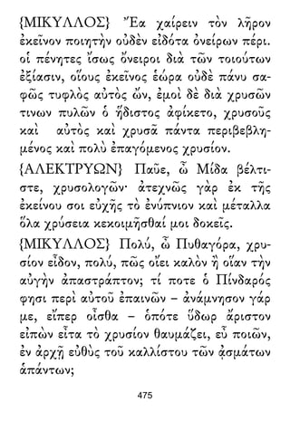 {ΜΙΚΥΛΛΟΣ} Ἔα χαίρειν τὸν λῆρον
ἐκεῖνον ποιητὴν οὐδὲν εἰδότα ὀνείρων πέρι.
οἱ πένητες ἴσως ὄνειροι διὰ τῶν τοιούτων
ἐξίασιν, οἵους ἐκεῖνος ἑώρα οὐδὲ πάνυ σα-
φῶς τυφλὸς αὐτὸς ὤν, ἐμοὶ δὲ διὰ χρυσῶν
τινων πυλῶν ὁ ἥδιστος ἀφίκετο, χρυσοῦς
καὶ αὐτὸς καὶ χρυσᾶ πάντα περιβεβλη-
μένος καὶ πολὺ ἐπαγόμενος χρυσίον.
{ΑΛΕΚΤΡΥΩΝ} Παῦε, ὦ Μίδα βέλτι-
στε, χρυσολογῶν· ἀτεχνῶς γὰρ ἐκ τῆς
ἐκείνου σοι εὐχῆς τὸ ἐνύπνιον καὶ μέταλλα
ὅλα χρύσεια κεκοιμῆσθαί μοι δοκεῖς.
{ΜΙΚΥΛΛΟΣ} Πολύ, ὦ Πυθαγόρα, χρυ-
σίον εἶδον, πολύ, πῶς οἴει καλὸν ἢ οἵαν τὴν
αὐγὴν ἀπαστράπτον; τί ποτε ὁ Πίνδαρός
φησι περὶ αὐτοῦ ἐπαινῶν – ἀνάμνησον γάρ
με, εἴπερ οἶσθα – ὁπότε ὕδωρ ἄριστον
εἰπὼν εἶτα τὸ χρυσίον θαυμάζει, εὖ ποιῶν,
ἐν ἀρχῇ εὐθὺς τοῦ καλλίστου τῶν ᾀσμάτων
ἁπάντων;
475
 
