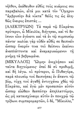 νῆλθον, ἐκάθευδον εὐθὺς τοὺς κυάμους σοι
παραβαλών, εἶτά μοι κατὰ τὸν Ὅμηρον
“ἀμβροσίην διὰ νύκτα” θεῖός τις ὡς ἀλη-
θῶς ὄνειρος ἐπιστὰς ...
{ΑΛΕΚΤΡΥΩΝ} Τὰ παρὰ τῷ Εὐκράτει
πρότερον, ὦ Μίκυλλε, διήγησαι, καὶ τὸ δε-
ῖπνον οἷον ἐγένετο καὶ τὰ ἐν τῷ συμποσίῳ
πάντα· κωλύει γὰρ οὐδὲν αὖθίς σε δειπνεῖν
ὥσπερ ὄνειρόν τινα τοῦ δείπνου ἐκείνου
ἀναπλάττοντα καὶ ἀναμαρυκώμενον τῇ
μνήμῃ τὰ βεβρωμένα.
{ΜΙΚΥΛΛΟΣ} Ὤιμην ἐνοχλήσειν καὶ
ταῦτα διηγούμενος· ἐπεὶ δὲ σὺ προθυμῇ,
καὶ δὴ λέγω. οὐ πρότερον, ὦ Πυθαγόρα,
παρὰ πλουσίῳ τινὶ δειπνήσας ἐν ἅπαντι τῷ
βίῳ, τύχῃ τινὶ ἀγαθῇ ἐντυγχάνω χθὲς τῷ
Εὐκράτει, καὶ ἐγὼ μὲν προσειπὼν αὐτὸν
ὥσπερ εἰώθειν δεσπότην ἀπηλλαττόμην,
ὡς μὴ καταισχύναιμι αὐτὸν ἐν πενιχρῷ τῷ
τρίβωνι συμπαρομαρτῶν, ὁ δέ, “Μίκυλλε,”
477
 