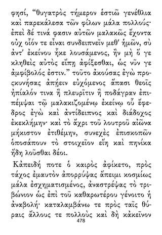 φησί, “θυγατρὸς τήμερον ἑστιῶ γενέθλια
καὶ παρεκάλεσα τῶν φίλων μάλα πολλούς·
ἐπεὶ δέ τινά φασιν αὐτῶν μαλακῶς ἔχοντα
οὐχ οἷόν τε εἶναι συνδειπνεῖν μεθ' ἡμῶν, σὺ
ἀντ' ἐκείνου ἧκε λουσάμενος, ἢν μὴ ὅ γε
κληθεὶς αὐτὸς εἴπῃ ἀφίξεσθαι, ὡς νῦν γε
ἀμφίβολός ἐστιν.” τοῦτο ἀκούσας ἐγὼ προ-
ςκυνήσας ἀπῄειν εὐχόμενος ἅπασι θεοῖς
ἠπίαλόν τινα ἢ πλευρῖτιν ἢ ποδάγραν ἐπι-
πέμψαι τῷ μαλακιζομένῳ ἐκείνῳ οὗ ἔφε-
δρος ἐγὼ καὶ ἀντίδειπνος καὶ διάδοχος
ἐκεκλήμην· καὶ τὸ ἄχρι τοῦ λουτροῦ αἰῶνα
μήκιστον ἐτιθέμην, συνεχὲς ἐπισκοπῶν
ὁποσάπουν τὸ στοιχεῖον εἴη καὶ πηνίκα
ἤδη λοῦσθαι δέοι.
Κἀπειδή ποτε ὁ καιρὸς ἀφίκετο, πρὸς
τάχος ἐμαυτὸν ἀπορρύψας ἄπειμι κοσμίως
μάλα ἐσχηματισμένος, ἀναστρέψας τὸ τρι-
βώνιον ὡς ἐπὶ τοῦ καθαρωτέρου γένοιτο ἡ
ἀναβολή· καταλαμβάνω τε πρὸς ταῖς θύ-
ραις ἄλλους τε πολλοὺς καὶ δὴ κἀκεῖνον
478
 