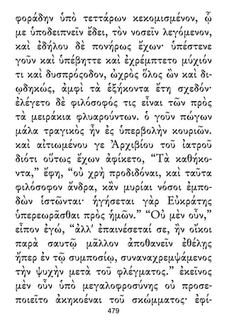 φοράδην ὑπὸ τεττάρων κεκομισμένον, ᾧ
με ὑποδειπνεῖν ἔδει, τὸν νοσεῖν λεγόμενον,
καὶ ἐδήλου δὲ πονήρως ἔχων· ὑπέστενε
γοῦν καὶ ὑπέβηττε καὶ ἐχρέμπτετο μύχιόν
τι καὶ δυσπρόςοδον, ὠχρὸς ὅλος ὢν καὶ δι-
ῳδηκώς, ἀμφὶ τὰ ἑξήκοντα ἔτη σχεδόν·
ἐλέγετο δὲ φιλόσοφός τις εἶναι τῶν πρὸς
τὰ μειράκια φλυαρούντων. ὁ γοῦν πώγων
μάλα τραγικὸς ἦν ἐς ὑπερβολὴν κουριῶν.
καὶ αἰτιωμένου γε Ἀρχιβίου τοῦ ἰατροῦ
διότι οὕτως ἔχων ἀφίκετο, “Τὰ καθήκο-
ντα,” ἔφη, “οὐ χρὴ προδιδόναι, καὶ ταῦτα
φιλόσοφον ἄνδρα, κἂν μυρίαι νόσοι ἐμπο-
δὼν ἱστῶνται· ἡγήσεται γὰρ Εὐκράτης
ὑπερεωρᾶσθαι πρὸς ἡμῶν.” “Οὐ μὲν οὖν,”
εἶπον ἐγώ, “ἀλλ' ἐπαινέσεταί σε, ἢν οἴκοι
παρὰ σαυτῷ μᾶλλον ἀποθανεῖν ἐθέλῃς
ἤπερ ἐν τῷ συμποσίῳ, συναναχρεμψάμενος
τὴν ψυχὴν μετὰ τοῦ φλέγματος.” ἐκεῖνος
μὲν οὖν ὑπὸ μεγαλοφροσύνης οὐ προσε-
ποιεῖτο ἀκηκοέναι τοῦ σκώμματος· ἐφί-
479
 