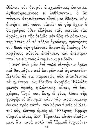 ἐθέλειν τὸν δεσμὸν ἐπιχαλῶντες, ἐοικότες
ἀχθεσθησομένοις εἰ λυθήσονται. ὃ δὲ
πάντων ἀτοπώτατον εἶναί μοι ἔδοξεν, οὐκ
ὀκνήσω καὶ τοῦτο εἰπεῖν· οὐ γὰρ ἔχων ὁ
ζωγράφος ὅθεν ἐξάψειε ταῖς σειραῖς τὰς
ἀρχάς, ἅτε τῆς δεξιᾶς μὲν ἤδη τὸ ῥόπαλον,
τῆς λαιᾶς δὲ τὸ τόξον ἐχούσης, τρυπήσας
τοῦ θεοῦ τὴν γλῶτταν ἄκραν ἐξ ἐκείνης ἑλ-
κομένους αὐτοὺς ἐποίησεν, καὶ ἐπέστρα-
πταί γε εἰς τοὺς ἀγομένους μειδιῶν.
Ταῦτ' ἐγὼ μὲν ἐπὶ πολὺ εἱστήκειν ὁρῶν
καὶ θαυμάζων καὶ ἀπορῶν καὶ ἀγανακτῶν·
Κελτὸς δέ τις παρεστὼς οὐκ ἀπαίδευτος
τὰ ἡμέτερα, ὡς ἔδειξεν ἀκριβῶς Ἑλλάδα
φωνὴν ἀφιείς, φιλόσοφος, οἶμαι, τὰ ἐπι-
χώρια, Ἐγώ σοι, ἔφη, ὦ ξένε, λύσω τῆς
γραφῆς τὸ αἴνιγμα· πάνυ γὰρ ταραττομένῳ
ἔοικας πρὸς αὐτήν. τὸν λόγον ἡμεῖς οἱ Κελ-
τοὶ οὐχ ὥσπερ ὑμεῖς οἱ Ἕλληνες Ἑρμῆν
οἰόμεθα εἶναι, ἀλλ' Ἡρακλεῖ αὐτὸν εἰκάζο-
μεν, ὅτι παρὰ πολὺ τοῦ Ἑρμοῦ ἰσχυρότε-
48
 