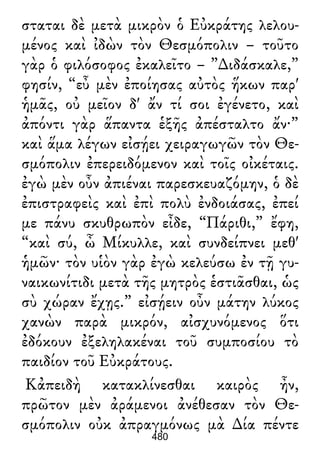 σταται δὲ μετὰ μικρὸν ὁ Εὐκράτης λελου-
μένος καὶ ἰδὼν τὸν Θεσμόπολιν – τοῦτο
γὰρ ὁ φιλόσοφος ἐκαλεῖτο – ”∆ιδάσκαλε,”
φησίν, “εὖ μὲν ἐποίησας αὐτὸς ἥκων παρ'
ἡμᾶς, οὐ μεῖον δ' ἄν τί σοι ἐγένετο, καὶ
ἀπόντι γὰρ ἅπαντα ἑξῆς ἀπέσταλτο ἄν·”
καὶ ἅμα λέγων εἰσῄει χειραγωγῶν τὸν Θε-
σμόπολιν ἐπερειδόμενον καὶ τοῖς οἰκέταις.
ἐγὼ μὲν οὖν ἀπιέναι παρεσκευαζόμην, ὁ δὲ
ἐπιστραφεὶς καὶ ἐπὶ πολὺ ἐνδοιάσας, ἐπεί
με πάνυ σκυθρωπὸν εἶδε, “Πάριθι,” ἔφη,
“καὶ σύ, ὦ Μίκυλλε, καὶ συνδείπνει μεθ'
ἡμῶν· τὸν υἱὸν γὰρ ἐγὼ κελεύσω ἐν τῇ γυ-
ναικωνίτιδι μετὰ τῆς μητρὸς ἑστιᾶσθαι, ὡς
σὺ χώραν ἔχῃς.” εἰσῄειν οὖν μάτην λύκος
χανὼν παρὰ μικρόν, αἰσχυνόμενος ὅτι
ἐδόκουν ἐξεληλακέναι τοῦ συμποσίου τὸ
παιδίον τοῦ Εὐκράτους.
Κἀπειδὴ κατακλίνεσθαι καιρὸς ἦν,
πρῶτον μὲν ἀράμενοι ἀνέθεσαν τὸν Θε-
σμόπολιν οὐκ ἀπραγμόνως μὰ ∆ία πέντε
480
 
