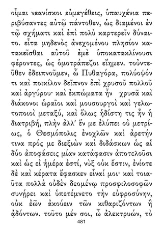 οἶμαι νεανίσκοι εὐμεγέθεις, ὑπαυχένια πε-
ριβύσαντες αὐτῷ πάντοθεν, ὡς διαμένοι ἐν
τῷ σχήματι καὶ ἐπὶ πολὺ καρτερεῖν δύναι-
το. εἶτα μηδενὸς ἀνεχομένου πλησίον κα-
τακεῖσθαι αὐτοῦ ἐμὲ ὑποκατακλίνουσι
φέροντες, ὡς ὁμοτράπεζοι εἴημεν. τοὐντε-
ῦθεν ἐδειπνοῦμεν, ὦ Πυθαγόρα, πολύοψόν
τι καὶ ποικίλον δεῖπνον ἐπὶ χρυσοῦ πολλοῦ
καὶ ἀργύρου· καὶ ἐκπώματα ἦν χρυσᾶ καὶ
διάκονοι ὡραῖοι καὶ μουσουργοὶ καὶ γελω-
τοποιοὶ μεταξύ, καὶ ὅλως ἡδίστη τις ἦν ἡ
διατριβή, πλὴν ἀλλ' ἕν με ἐλύπει οὐ μετρί-
ως, ὁ Θεσμόπολις ἐνοχλῶν καὶ ἀρετήν
τινα πρός με διεξιὼν καὶ διδάσκων ὡς αἱ
δύο ἀποφάσεις μίαν κατάφασιν ἀποτελοῦσι
καὶ ὡς εἰ ἡμέρα ἐστί, νὺξ οὐκ ἔστιν, ἐνίοτε
δὲ καὶ κέρατα ἔφασκεν εἶναί μοι· καὶ τοια-
ῦτα πολλὰ οὐδὲν δεομένῳ προσφιλοσοφῶν
συνῄρει καὶ ὑπετέμνετο τὴν εὐφροσύνην,
οὐκ ἐῶν ἀκούειν τῶν κιθαριζόντων ἢ
ᾀδόντων. τοῦτο μέν σοι, ὦ ἀλεκτρυών, τὸ
481
 