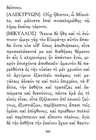 δεῖπνον.
{ΑΛΕΚΤΡΥΩΝ} Οὐχ ἥδιστον, ὦ Μίκυλ-
λε, καὶ μάλιστα ἐπεὶ συνεκληρώθης τῷ
λήρῳ ἐκείνῳ γέροντι.
{ΜΙΚΥΛΛΟΣ} Ἄκουε δὲ ἤδη καὶ τὸ ἐνύ-
πνιον· ᾤμην γὰρ τὸν Εὐκράτην αὐτὸν ἄπαι-
δα ὄντα οὐκ οἶδ' ὅπως ἀποθνήσκειν, εἶτα
προσκαλέσαντά με καὶ διαθήκας θέμενον
ἐν αἷς ὁ κληρονόμος ἦν ἁπάντων ἐγώ, μι-
κρὸν ἐπισχόντα ἀποθανεῖν· ἐμαυτὸν δὲ πα-
ρελθόντα ἐς τὴν οὐσίαν τὸ μὲν χρυσίον καὶ
τὸ ἀργύριον ἐξαντλεῖν σκάφαις τισὶ με-
γάλαις ἀέναόν τε καὶ πολὺ ἐπιρρέον, τὰ δ'
ἄλλα, τὴν ἐσθῆτα καὶ τραπέζας καὶ ἐκ-
πώματα καὶ διακόνους, πάντα ἐμὰ ὡς τὸ
εἰκὸς εἶναι. εἶτα ἐξήλαυνον ἐπὶ λευκοῦ ζεύ-
γους, ἐξυπτιάζων, περίβλεπτος ἅπασι τοῖς
ὁρῶσι καὶ ἐπίφθονος. καὶ προέθεον πολλοὶ
καὶ παρίππευον καὶ εἵποντο πλείους. ἐγὼ
δὲ τὴν ἐσθῆτα τὴν ἐκείνου ἔχων καὶ δακτυ-
482
 