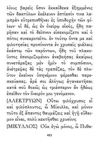 λίους βαρεῖς ὅσον ἑκκαίδεκα ἐξημμένος
τῶν δακτύλων ἐκέλευον ἑστίασίν τινα λα-
μπρὰν εὐτρεπισθῆναι ἐς ὑποδοχὴν τῶν φί-
λων· οἱ δέ, ὡς ἐν ὀνείρῳ εἰκός, ἤδη πα-
ρῆσαν καὶ τὸ δεῖπνον εἰσεκομίζετο καὶ ὁ
πότος συνεκροτεῖτο. ἐν τούτῳ ὄντα με καὶ
φιλοτησίας προπίνοντα ἐν χρυσαῖς φιάλαις
ἑκάστῳ τῶν παρόντων, ἤδη τοῦ πλακο-
ῦντος ἐσκομιζομένου ἀναβοήσας ἀκαίρως
συνετάραξας μὲν ἡμῖν τὸ συμπόσιον,
ἀνέτρεψας δὲ τὰς τραπέζας, τὸν δὲ πλο-
ῦτον ἐκεῖνον ὑπηνέμιον φέρεσθαι παρε-
σκεύασας. ἆρά σοι ἀλόγως ἀγανακτῆσαι
κατὰ σοῦ δοκῶ; ὡς τριέσπερον ἂν ἡδέως
ἐπεῖδον τὸν ὄνειρόν μοι γενόμενον.
{ΑΛΕΚΤΡΥΩΝ} Οὕτω φιλόχρυσος εἶ
καὶ φιλόπλουτος, ὦ Μίκυλλε, καὶ μόνον
τοῦτο ἐξ ἅπαντος θαυμάζεις καὶ ἡγῇ εὔδαι-
μον εἶναι, πολὺ κεκτῆσθαι χρυσίον;
{ΜΙΚΥΛΛΟΣ} Οὐκ ἐγὼ μόνος, ὦ Πυθα-
483
 