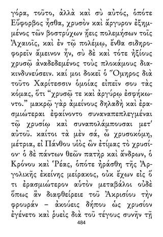 γόρα, τοῦτο, ἀλλὰ καὶ σὺ αὐτός, ὁπότε
Εὔφορβος ἦσθα, χρυσὸν καὶ ἄργυρον ἐξημ-
μένος τῶν βοστρύχων ᾔεις πολεμήσων τοῖς
Ἀχαιοῖς, καὶ ἐν τῷ πολέμῳ, ἔνθα σιδηρο-
φορεῖν ἄμεινον ἦν, σὺ δὲ καὶ τότε ἠξίους
χρυσῷ ἀναδεδεμένος τοὺς πλοκάμους δια-
κινδυνεύσειν. καί μοι δοκεῖ ὁ Ὅμηρος διὰ
τοῦτο Χαρίτεσσιν ὁμοίας εἰπεῖν σου τὰς
κόμας, ὅτι “χρυσῷ τε καὶ ἀργύρῳ ἐσφήκω-
ντο.” μακρῷ γὰρ ἀμείνους δηλαδὴ καὶ ἐρα-
σμιώτεραι ἐφαίνοντο συναναπεπλεγμέναι
τῷ χρυσίῳ καὶ συναπολάμπουσαι μετ'
αὐτοῦ. καίτοι τὰ μὲν σά, ὦ χρυσοκόμη,
μέτρια, εἰ Πάνθου υἱὸς ὢν ἐτίμας τὸ χρυσί-
ον· ὁ δὲ πάντων θεῶν πατὴρ καὶ ἄνδρων, ὁ
Κρόνου καὶ Ῥέας, ὁπότε ἠράσθη τῆς Ἀρ-
γολικῆς ἐκείνης μείρακος, οὐκ ἔχων εἰς ὅ
τι ἐρασμιώτερον αὑτὸν μεταβάλοι οὐδὲ
ὅπως ἂν διαφθείρειε τοῦ Ἀκρισίου τὴν
φρουράν – ἀκούεις δήπου ὡς χρυσίον
ἐγένετο καὶ ῥυεὶς διὰ τοῦ τέγους συνῆν τῇ
484
 