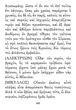 ἀγαπωμένῃ. ὥστε τί ἄν σοι τὸ ἐπὶ τούτῳ
ἔτι λέγοιμι, ὅσας μὲν χρείας παρέχεται ὁ
χρυσός, ὡς δὲ οἷς ἂν παρῇ, καλούς τε αὐτο-
ὺς καὶ σοφοὺς καὶ ἰσχυροὺς ἀπεργάζεται
τιμὴν καὶ δόξαν προσάπτων, καὶ ἐξ ἀφα-
νῶν καὶ ἀδόξων ἐνίοτε περιβλέπτους καὶ
ἀοιδίμους ἐν βραχεῖ τίθησι; τὸν γείτονα
γοῦν μοι τὸν ὁμότεχνον οἶσθα τὸν Σίμωνα,
οὐ πρὸ πολλοῦ δειπνήσαντα παρ' ἐμοί, ὅτε
τὸ ἔτνος ἥψουν τοῖς Κρονίοις δύο τόμους
τοῦ ἀλλᾶντος ἐμβαλών.
{ΑΛΕΚΤΡΥΩΝ} Οἶδα· τὸν σιμόν, τὸν
βραχύν, ὃς τὸ κεραμεοῦν τρύβλιον ὑφε-
λόμενος ᾤχετο ὑπὸ μάλης ἔχων μετὰ τὸ
δεῖπνον, ὃ μόνον ἡμῖν ὑπῆρχεν· εἶδον γὰρ
αὐτός, ὦ Μίκυλλε.
{ΜΙΚΥΛΛΟΣ} Οὐκοῦν ἐκεῖνος αὐτὸ
κλέψας εἶτα ἀπωμόσατο θεοὺς τοσούτους;
ἀλλὰ τί οὐκ ἐβόας καὶ ἐμήνυες τότε, ὦ ἀλε-
κτρυών, ληϊζομένους ἡμᾶς ὁρῶν;
485
 