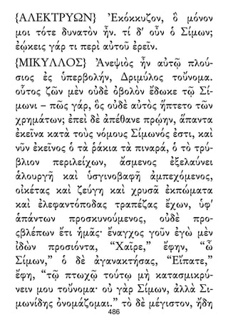 {ΑΛΕΚΤΡΥΩΝ} Ἐκόκκυζον, ὃ μόνον
μοι τότε δυνατὸν ἦν. τί δ' οὖν ὁ Σίμων;
ἐῴκεις γάρ τι περὶ αὐτοῦ ἐρεῖν.
{ΜΙΚΥΛΛΟΣ} Ἀνεψιὸς ἦν αὐτῷ πλού-
σιος ἐς ὑπερβολήν, ∆ριμύλος τοὔνομα.
οὗτος ζῶν μὲν οὐδὲ ὀβολὸν ἔδωκε τῷ Σί-
μωνι – πῶς γάρ, ὃς οὐδὲ αὐτὸς ἥπτετο τῶν
χρημάτων; ἐπεὶ δὲ ἀπέθανε πρῴην, ἅπαντα
ἐκεῖνα κατὰ τοὺς νόμους Σίμωνός ἐστι, καὶ
νῦν ἐκεῖνος ὁ τὰ ῥάκια τὰ πιναρά, ὁ τὸ τρύ-
βλιον περιλείχων, ἄσμενος ἐξελαύνει
ἁλουργῆ καὶ ὑσγινοβαφῆ ἀμπεχόμενος,
οἰκέτας καὶ ζεύγη καὶ χρυσᾶ ἐκπώματα
καὶ ἐλεφαντόποδας τραπέζας ἔχων, ὑφ'
ἁπάντων προσκυνούμενος, οὐδὲ προ-
ςβλέπων ἔτι ἡμᾶς· ἔναγχος γοῦν ἐγὼ μὲν
ἰδὼν προσιόντα, “Χαῖρε,” ἔφην, “ὦ
Σίμων,” ὁ δὲ ἀγανακτήσας, “Εἴπατε,”
ἔφη, “τῷ πτωχῷ τούτῳ μὴ κατασμικρύ-
νειν μου τοὔνομα· οὐ γὰρ Σίμων, ἀλλὰ Σι-
μωνίδης ὀνομάζομαι.” τὸ δὲ μέγιστον, ἤδη
486
 