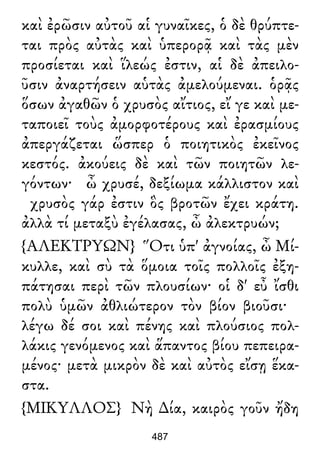 καὶ ἐρῶσιν αὐτοῦ αἱ γυναῖκες, ὁ δὲ θρύπτε-
ται πρὸς αὐτὰς καὶ ὑπερορᾷ καὶ τὰς μὲν
προσίεται καὶ ἵλεώς ἐστιν, αἱ δὲ ἀπειλο-
ῦσιν ἀναρτήσειν αὑτὰς ἀμελούμεναι. ὁρᾷς
ὅσων ἀγαθῶν ὁ χρυσὸς αἴτιος, εἴ γε καὶ με-
ταποιεῖ τοὺς ἀμορφοτέρους καὶ ἐρασμίους
ἀπεργάζεται ὥσπερ ὁ ποιητικὸς ἐκεῖνος
κεστός. ἀκούεις δὲ καὶ τῶν ποιητῶν λε-
γόντων· ὦ χρυσέ, δεξίωμα κάλλιστον καὶ
χρυσὸς γάρ ἐστιν ὃς βροτῶν ἔχει κράτη.
ἀλλὰ τί μεταξὺ ἐγέλασας, ὦ ἀλεκτρυών;
{ΑΛΕΚΤΡΥΩΝ} Ὅτι ὑπ' ἀγνοίας, ὦ Μί-
κυλλε, καὶ σὺ τὰ ὅμοια τοῖς πολλοῖς ἐξη-
πάτησαι περὶ τῶν πλουσίων· οἱ δ' εὖ ἴσθι
πολὺ ὑμῶν ἀθλιώτερον τὸν βίον βιοῦσι·
λέγω δέ σοι καὶ πένης καὶ πλούσιος πολ-
λάκις γενόμενος καὶ ἅπαντος βίου πεπειρα-
μένος· μετὰ μικρὸν δὲ καὶ αὐτὸς εἴσῃ ἕκα-
στα.
{ΜΙΚΥΛΛΟΣ} Νὴ ∆ία, καιρὸς γοῦν ἤδη
487
 