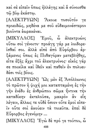 καὶ σὲ εἰπεῖν ὅπως ἠλλάγης καὶ ἃ σύνοισθα
τῷ βίῳ ἑκάστῳ.
{ΑΛΕΚΤΡΥΩΝ} Ἄκουε τοσοῦτόν γε
προειδώς, μηδένα με σοῦ εὐδαιμονέστερον
βιοῦντα ἑωρακέναι.
{ΜΙΚΥΛΛΟΣ} Ἐμοῦ, ὦ ἀλεκτρυών;
οὕτω σοὶ γένοιτο· προάγῃ γάρ με λοιδορε-
ῖσθαί σοι. ἀλλὰ εἰπὲ ἀπὸ Εὐφόρβου ἀρ-
ξάμενος ὅπως ἐς Πυθαγόραν μετεβλήθης,
εἶτα ἑξῆς ἄχρι τοῦ ἀλεκτρυόνος· εἰκὸς γάρ
σε ποικίλα καὶ ἰδεῖν καὶ παθεῖν ἐν πολυει-
δέσι τοῖς βίοις.
{ΑΛΕΚΤΡΥΩΝ} Ὡς μὲν ἐξ Ἀπόλλωνος
τὸ πρῶτον ἡ ψυχή μοι καταπταμένη ἐς τὴν
γῆν ἐνέδυ ἐς ἀνθρώπου σῶμα ἥντινα τὴν
καταδίκην ἐκτελοῦσα, μακρὸν ἂν εἴη
λέγειν, ἄλλως τε οὐδὲ ὅσιον οὔτε ἐμοὶ εἰπε-
ῖν οὔτε σοὶ ἀκούειν τὰ τοιαῦτα. ἐπεὶ δὲ
Εὔφορβος ἐγενόμην ...
{ΜΙΚΥΛΛΟΣ} Ἐγὼ δὲ πρό γε τούτου, ὦ
488
 