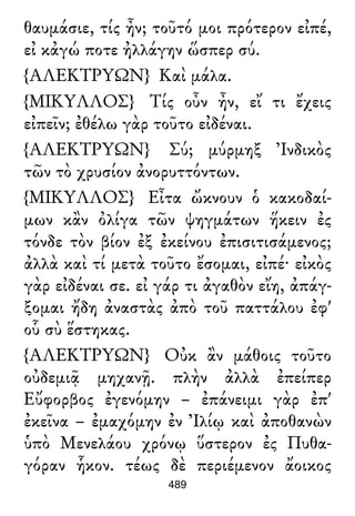 θαυμάσιε, τίς ἦν; τοῦτό μοι πρότερον εἰπέ,
εἰ κἀγώ ποτε ἠλλάγην ὥσπερ σύ.
{ΑΛΕΚΤΡΥΩΝ} Καὶ μάλα.
{ΜΙΚΥΛΛΟΣ} Τίς οὖν ἦν, εἴ τι ἔχεις
εἰπεῖν; ἐθέλω γὰρ τοῦτο εἰδέναι.
{ΑΛΕΚΤΡΥΩΝ} Σύ; μύρμηξ Ἰνδικὸς
τῶν τὸ χρυσίον ἀνορυττόντων.
{ΜΙΚΥΛΛΟΣ} Εἶτα ὤκνουν ὁ κακοδαί-
μων κἂν ὀλίγα τῶν ψηγμάτων ἥκειν ἐς
τόνδε τὸν βίον ἐξ ἐκείνου ἐπισιτισάμενος;
ἀλλὰ καὶ τί μετὰ τοῦτο ἔσομαι, εἰπέ· εἰκὸς
γὰρ εἰδέναι σε. εἰ γάρ τι ἀγαθὸν εἴη, ἀπάγ-
ξομαι ἤδη ἀναστὰς ἀπὸ τοῦ παττάλου ἐφ'
οὗ σὺ ἕστηκας.
{ΑΛΕΚΤΡΥΩΝ} Οὐκ ἂν μάθοις τοῦτο
οὐδεμιᾷ μηχανῇ. πλὴν ἀλλὰ ἐπείπερ
Εὔφορβος ἐγενόμην – ἐπάνειμι γὰρ ἐπ'
ἐκεῖνα – ἐμαχόμην ἐν Ἰλίῳ καὶ ἀποθανὼν
ὑπὸ Μενελάου χρόνῳ ὕστερον ἐς Πυθα-
γόραν ἧκον. τέως δὲ περιέμενον ἄοικος
489
 
