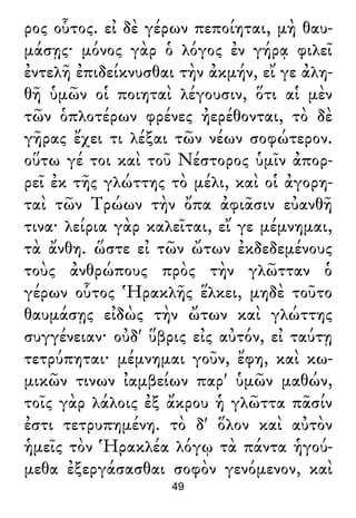ρος οὗτος. εἰ δὲ γέρων πεποίηται, μὴ θαυ-
μάσῃς· μόνος γὰρ ὁ λόγος ἐν γήρᾳ φιλεῖ
ἐντελῆ ἐπιδείκνυσθαι τὴν ἀκμήν, εἴ γε ἀλη-
θῆ ὑμῶν οἱ ποιηταὶ λέγουσιν, ὅτι αἱ μὲν
τῶν ὁπλοτέρων φρένες ἠερέθονται, τὸ δὲ
γῆρας ἔχει τι λέξαι τῶν νέων σοφώτερον.
οὕτω γέ τοι καὶ τοῦ Νέστορος ὑμῖν ἀπορ-
ρεῖ ἐκ τῆς γλώττης τὸ μέλι, καὶ οἱ ἀγορη-
ταὶ τῶν Τρώων τὴν ὄπα ἀφιᾶσιν εὐανθῆ
τινα· λείρια γὰρ καλεῖται, εἴ γε μέμνημαι,
τὰ ἄνθη. ὥστε εἰ τῶν ὤτων ἐκδεδεμένους
τοὺς ἀνθρώπους πρὸς τὴν γλῶτταν ὁ
γέρων οὗτος Ἡρακλῆς ἕλκει, μηδὲ τοῦτο
θαυμάσῃς εἰδὼς τὴν ὤτων καὶ γλώττης
συγγένειαν· οὐδ' ὕβρις εἰς αὐτόν, εἰ ταύτῃ
τετρύπηται· μέμνημαι γοῦν, ἔφη, καὶ κω-
μικῶν τινων ἰαμβείων παρ' ὑμῶν μαθών,
τοῖς γὰρ λάλοις ἐξ ἄκρου ἡ γλῶττα πᾶσίν
ἐστι τετρυπημένη. τὸ δ' ὅλον καὶ αὐτὸν
ἡμεῖς τὸν Ἡρακλέα λόγῳ τὰ πάντα ἡγού-
μεθα ἐξεργάσασθαι σοφὸν γενόμενον, καὶ
49
 