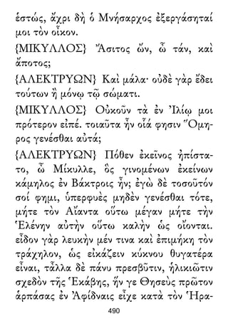 ἑστώς, ἄχρι δὴ ὁ Μνήσαρχος ἐξεργάσηταί
μοι τὸν οἶκον.
{ΜΙΚΥΛΛΟΣ} Ἄσιτος ὤν, ὦ τάν, καὶ
ἄποτος;
{ΑΛΕΚΤΡΥΩΝ} Καὶ μάλα· οὐδὲ γὰρ ἔδει
τούτων ἢ μόνῳ τῷ σώματι.
{ΜΙΚΥΛΛΟΣ} Οὐκοῦν τὰ ἐν Ἰλίῳ μοι
πρότερον εἰπέ. τοιαῦτα ἦν οἷά φησιν Ὅμη-
ρος γενέσθαι αὐτά;
{ΑΛΕΚΤΡΥΩΝ} Πόθεν ἐκεῖνος ἠπίστα-
το, ὦ Μίκυλλε, ὃς γινομένων ἐκείνων
κάμηλος ἐν Βάκτροις ἦν; ἐγὼ δὲ τοσοῦτόν
σοί φημι, ὑπερφυὲς μηδὲν γενέσθαι τότε,
μήτε τὸν Αἴαντα οὕτω μέγαν μήτε τὴν
Ἑλένην αὐτὴν οὕτω καλὴν ὡς οἴονται.
εἶδον γὰρ λευκὴν μέν τινα καὶ ἐπιμήκη τὸν
τράχηλον, ὡς εἰκάζειν κύκνου θυγατέρα
εἶναι, τἆλλα δὲ πάνυ πρεσβῦτιν, ἡλικιῶτιν
σχεδὸν τῆς Ἑκάβης, ἥν γε Θησεὺς πρῶτον
ἁρπάσας ἐν Ἀφίδναις εἶχε κατὰ τὸν Ἡρα-
490
 