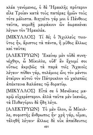 κλέα γενόμενος, ὁ δὲ Ἡρακλῆς πρότερον
εἷλε Τροίαν κατὰ τοὺς πατέρας ἡμῶν τοὺς
τότε μάλιστα. διηγεῖτο γάρ μοι ὁ Πάνθους
ταῦτα, κομιδῇ μειράκιον ὢν ἑωρακέναι
λέγων τὸν Ἡρακλέα.
{ΜΙΚΥΛΛΟΣ} Τί δέ; ὁ Ἀχιλλεὺς τοιο-
ῦτος ἦν, ἄριστος τὰ πάντα, ἢ μῦθος ἄλλως
καὶ ταῦτα;
{ΑΛΕΚΤΡΥΩΝ} Ἐκείνῳ μὲν οὐδὲ συνη-
νέχθην, ὦ Μίκυλλε, οὐδ' ἂν ἔχοιμί σοι
οὕτως ἀκριβῶς τὰ παρὰ τοῖς Ἀχαιοῖς
λέγειν· πόθεν γάρ, πολέμιος ὤν; τὸν μέντοι
ἑταῖρον αὐτοῦ τὸν Πάτροκλον οὐ χαλεπῶς
ἀπέκτεινα διελάσας τῷ δορατίῳ.
{ΜΙΚΥΛΛΟΣ} Εἶτά σε ὁ Μενέλαος μα-
κρῷ εὐχερέστερον. ἀλλὰ ταῦτα μὲν ἱκανῶς,
τὰ Πυθαγόρου δὲ ἤδη λέγε.
{ΑΛΕΚΤΡΥΩΝ} Τὸ μὲν ὅλον, ὦ Μίκυλ-
λε, σοφιστὴς ἄνθρωπος ἦν· χρὴ γάρ, οἶμαι,
τἀληθῆ λέγειν· ἄλλως δὲ οὐκ ἀπαίδευτος
491
 