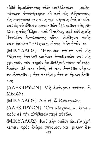 οὐδὲ ἀμελέτητος τῶν καλλίστων μαθη-
μάτων· ἀπεδήμησα δὲ καὶ εἰς Αἴγυπτον,
ὡς συγγενοίμην τοῖς προφήταις ἐπὶ σοφίᾳ,
καὶ ἐς τὰ ἄδυτα κατελθὼν ἐξέμαθον τὰς βί-
βλους τὰς Ὥρου καὶ Ἴσιδος, καὶ αὖθις εἰς
Ἰταλίαν ἐκπλεύσας οὕτω διέθηκα τοὺς
κατ' ἐκεῖνα Ἕλληνας, ὥστε θεὸν ἦγόν με.
{ΜΙΚΥΛΛΟΣ} Ἤκουσα ταῦτα καὶ ὡς
δόξειας ἀναβεβιωκέναι ἀποθανὼν καὶ ὡς
χρυσοῦν τὸν μηρὸν ἐπιδείξαιό ποτε αὐτοῖς.
ἐκεῖνο δέ μοι εἰπέ, τί σοι ἐπῆλθε νόμον
ποιήσασθαι μήτε κρεῶν μήτε κυάμων ἐσθί-
ειν;
{ΑΛΕΚΤΡΥΩΝ} Μὴ ἀνάκρινε ταῦτα, ὦ
Μίκυλλε.
{ΜΙΚΥΛΛΟΣ} ∆ιὰ τί, ὦ ἀλεκτρυών;
{ΑΛΕΚΤΡΥΩΝ} Ὅτι αἰσχύνομαι λέγειν
πρὸς σὲ τὴν ἀλήθειαν περὶ αὐτῶν.
{ΜΙΚΥΛΛΟΣ} Καὶ μὴν οὐδὲν ὀκνεῖν χρὴ
λέγειν πρὸς ἄνδρα σύνοικον καὶ φίλον· δε-
492
 