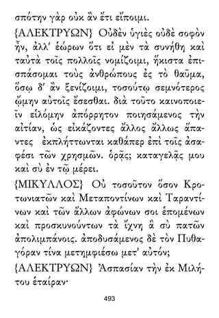 σπότην γὰρ οὐκ ἂν ἔτι εἴποιμι.
{ΑΛΕΚΤΡΥΩΝ} Οὐδὲν ὑγιὲς οὐδὲ σοφὸν
ἦν, ἀλλ' ἑώρων ὅτι εἰ μὲν τὰ συνήθη καὶ
ταὐτὰ τοῖς πολλοῖς νομίζοιμι, ἥκιστα ἐπι-
σπάσομαι τοὺς ἀνθρώπους ἐς τὸ θαῦμα,
ὅσῳ δ' ἂν ξενίζοιμι, τοσούτῳ σεμνότερος
ᾤμην αὐτοῖς ἔσεσθαι. διὰ τοῦτο καινοποιε-
ῖν εἱλόμην ἀπόρρητον ποιησάμενος τὴν
αἰτίαν, ὡς εἰκάζοντες ἄλλος ἄλλως ἅπα-
ντες ἐκπλήττωνται καθάπερ ἐπὶ τοῖς ἀσα-
φέσι τῶν χρησμῶν. ὁρᾷς; καταγελᾷς μου
καὶ σὺ ἐν τῷ μέρει.
{ΜΙΚΥΛΛΟΣ} Οὐ τοσοῦτον ὅσον Κρο-
τωνιατῶν καὶ Μεταποντίνων καὶ Ταραντί-
νων καὶ τῶν ἄλλων ἀφώνων σοι ἑπομένων
καὶ προσκυνούντων τὰ ἴχνη ἃ σὺ πατῶν
ἀπολιμπάνοις. ἀποδυσάμενος δὲ τὸν Πυθα-
γόραν τίνα μετημφιέσω μετ' αὐτόν;
{ΑΛΕΚΤΡΥΩΝ} Ἀσπασίαν τὴν ἐκ Μιλή-
του ἑταίραν·
493
 