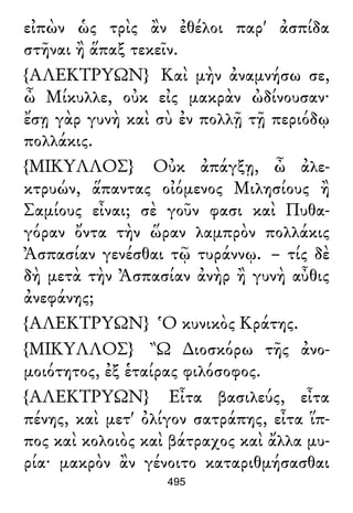 εἰπὼν ὡς τρὶς ἂν ἐθέλοι παρ' ἀσπίδα
στῆναι ἢ ἅπαξ τεκεῖν.
{ΑΛΕΚΤΡΥΩΝ} Καὶ μὴν ἀναμνήσω σε,
ὦ Μίκυλλε, οὐκ εἰς μακρὰν ὠδίνουσαν·
ἔσῃ γὰρ γυνὴ καὶ σὺ ἐν πολλῇ τῇ περιόδῳ
πολλάκις.
{ΜΙΚΥΛΛΟΣ} Οὐκ ἀπάγξῃ, ὦ ἀλε-
κτρυών, ἅπαντας οἰόμενος Μιλησίους ἢ
Σαμίους εἶναι; σὲ γοῦν φασι καὶ Πυθα-
γόραν ὄντα τὴν ὥραν λαμπρὸν πολλάκις
Ἀσπασίαν γενέσθαι τῷ τυράννῳ. – τίς δὲ
δὴ μετὰ τὴν Ἀσπασίαν ἀνὴρ ἢ γυνὴ αὖθις
ἀνεφάνης;
{ΑΛΕΚΤΡΥΩΝ} Ὁ κυνικὸς Κράτης.
{ΜΙΚΥΛΛΟΣ} Ὢ ∆ιοσκόρω τῆς ἀνο-
μοιότητος, ἐξ ἑταίρας φιλόσοφος.
{ΑΛΕΚΤΡΥΩΝ} Εἶτα βασιλεύς, εἶτα
πένης, καὶ μετ' ὀλίγον σατράπης, εἶτα ἵπ-
πος καὶ κολοιὸς καὶ βάτραχος καὶ ἄλλα μυ-
ρία· μακρὸν ἂν γένοιτο καταριθμήσασθαι
495
 