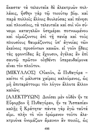 ἕκαστα· τὰ τελευταῖα δὲ ἀλεκτρυὼν πολ-
λάκις, ἥσθην γὰρ τῷ τοιούτῳ βίῳ. καὶ
παρὰ πολλοῖς ἄλλοις δουλεύσας καὶ πένησι
καὶ πλουσίοις, τὰ τελευταῖα καὶ σοὶ νῦν σύ-
νειμι καταγελῶν ὁσημέραι ποτνιωμένου
καὶ οἰμώζοντος ἐπὶ τῇ πενίᾳ καὶ τοὺς
πλουσίους θαυμάζοντος ὑπ' ἀγνοίας τῶν
ἐκείνοις προσόντων κακῶν. εἰ γοῦν ᾔδεις
τὰς φροντίδας ἃς ἔχουσιν, ἐγέλας ἂν ἐπὶ
σαυτῷ πρῶτον οἰηθέντι ὑπερευδαίμονα
εἶναι τὸν πλοῦτον.
{ΜΙΚΥΛΛΟΣ} Οὐκοῦν, ὦ Πυθαγόρα –
καίτοι τί μάλιστα χαίρεις καλούμενος, ὡς
μὴ ἐπιταράττοιμι τὸν λόγον ἄλλοτε ἄλλον
καλῶν;
{ΑΛΕΚΤΡΥΩΝ} ∆ιοίσει μὲν οὐδὲν ἤν τε
Εὔφορβον ἢ Πυθαγόραν, ἤν τε Ἀσπασίαν
καλῇς ἢ Κράτητα· πάντα γὰρ ἐγὼ ταῦτά
εἰμι. πλὴν τὸ νῦν ὁρώμενον τοῦτο ἀλε-
κτρυόνα ὀνομάζων ἄμεινον ἂν ποιοῖς, ὡς
496
 