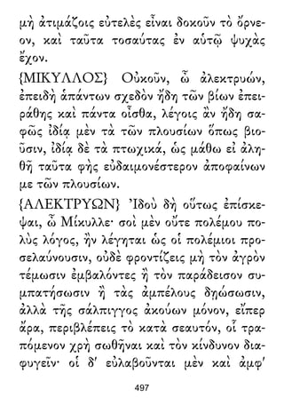 μὴ ἀτιμάζοις εὐτελὲς εἶναι δοκοῦν τὸ ὄρνε-
ον, καὶ ταῦτα τοσαύτας ἐν αὑτῷ ψυχὰς
ἔχον.
{ΜΙΚΥΛΛΟΣ} Οὐκοῦν, ὦ ἀλεκτρυών,
ἐπειδὴ ἁπάντων σχεδὸν ἤδη τῶν βίων ἐπει-
ράθης καὶ πάντα οἶσθα, λέγοις ἂν ἤδη σα-
φῶς ἰδίᾳ μὲν τὰ τῶν πλουσίων ὅπως βιο-
ῦσιν, ἰδίᾳ δὲ τὰ πτωχικά, ὡς μάθω εἰ ἀλη-
θῆ ταῦτα φὴς εὐδαιμονέστερον ἀποφαίνων
με τῶν πλουσίων.
{ΑΛΕΚΤΡΥΩΝ} Ἰδοὺ δὴ οὕτως ἐπίσκε-
ψαι, ὦ Μίκυλλε· σοὶ μὲν οὔτε πολέμου πο-
λὺς λόγος, ἢν λέγηται ὡς οἱ πολέμιοι προ-
σελαύνουσιν, οὐδὲ φροντίζεις μὴ τὸν ἀγρὸν
τέμωσιν ἐμβαλόντες ἢ τὸν παράδεισον συ-
μπατήσωσιν ἢ τὰς ἀμπέλους δῃώσωσιν,
ἀλλὰ τῆς σάλπιγγος ἀκούων μόνον, εἴπερ
ἄρα, περιβλέπεις τὸ κατὰ σεαυτόν, οἷ τρα-
πόμενον χρὴ σωθῆναι καὶ τὸν κίνδυνον δια-
φυγεῖν· οἱ δ' εὐλαβοῦνται μὲν καὶ ἀμφ'
497
 