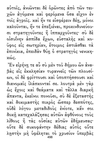 αὑτοῖς, ἀνιῶνται δὲ ὁρῶντες ἀπὸ τῶν τει-
χῶν ἀγόμενα καὶ φερόμενα ὅσα εἶχον ἐν
τοῖς ἀγροῖς. καὶ ἤν τε εἰσφέρειν δέῃ, μόνοι
καλοῦνται, ἤν τε ἐπεξιέναι, προκινδυνεύου-
σι στρατηγοῦντες ἢ ἱππαρχοῦντες· σὺ δὲ
οἰσυΐνην ἀσπίδα ἔχων, εὐσταλὴς καὶ κο-
ῦφος εἰς σωτηρίαν, ἕτοιμος ἑστιᾶσθαι τὰ
ἐπινίκια, ἐπειδὰν θύῃ ὁ στρατηγὸς νενικη-
κώς.
Ἐν εἰρήνῃ τε αὖ σὺ μὲν τοῦ δήμου ὢν ἀνα-
βὰς εἰς ἐκκλησίαν τυραννεῖς τῶν πλουσί-
ων, οἱ δὲ φρίττουσι καὶ ὑποπτήσσουσι καὶ
διανομαῖς ἱλάσκονταί σε. λουτρὰ μὲν γὰρ
ὡς ἔχοις καὶ θεάματα καὶ τἆλλα διαρκῆ
ἅπαντα, ἐκεῖνοι πονοῦσι, σὺ δὲ ἐξεταστὴς
καὶ δοκιμαστὴς πικρὸς ὥσπερ δεσπότης,
οὐδὲ λόγου μεταδιδοὺς ἐνίοτε, κἄν σοι
δοκῇ κατεχαλάζησας αὐτῶν ἀφθόνους τοὺς
λίθους ἢ τὰς οὐσίας αὐτῶν ἐδήμευσας·
οὔτε δὲ συκοφάντην δέδιας αὐτὸς οὔτε
λῃστὴν μὴ ὑφέληται τὸ χρυσίον ὑπερβὰς
498
 