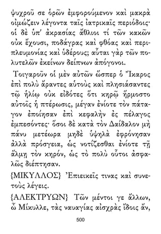 ψυχροῦ σε ὁρῶν ἐμφορούμενον καὶ μακρὰ
οἰμώζειν λέγοντα ταῖς ἰατρικαῖς περιόδοις·
οἱ δὲ ὑπ' ἀκρασίας ἄθλιοι τί τῶν κακῶν
οὐκ ἔχουσι, ποδάγρας καὶ φθόας καὶ περι-
πλευμονίας καὶ ὑδέρους; αὗται γὰρ τῶν πο-
λυτελῶν ἐκείνων δείπνων ἀπόγονοι.
Τοιγαροῦν οἱ μὲν αὐτῶν ὥσπερ ὁ Ἴκαρος
ἐπὶ πολὺ ἄραντες αὑτοὺς καὶ πλησιάσαντες
τῷ ἡλίῳ οὐκ εἰδότες ὅτι κηρῷ ἥρμοστο
αὐτοῖς ἡ πτέρωσις, μέγαν ἐνίοτε τὸν πάτα-
γον ἐποίησαν ἐπὶ κεφαλὴν ἐς πέλαγος
ἐμπεσόντες· ὅσοι δὲ κατὰ τὸν ∆αίδαλον μὴ
πάνυ μετέωρα μηδὲ ὑψηλὰ ἐφρόνησαν
ἀλλὰ πρόσγεια, ὡς νοτίζεσθαι ἐνίοτε τῇ
ἅλμῃ τὸν κηρόν, ὡς τὸ πολὺ οὗτοι ἀσφα-
λῶς διέπτησαν.
{ΜΙΚΥΛΛΟΣ} Ἐπιεικεῖς τινας καὶ συνε-
τοὺς λέγεις.
{ΑΛΕΚΤΡΥΩΝ} Τῶν μέντοι γε ἄλλων,
ὦ Μίκυλλε, τὰς ναυαγίας αἰσχρὰς ἴδοις ἄν,
500
 
