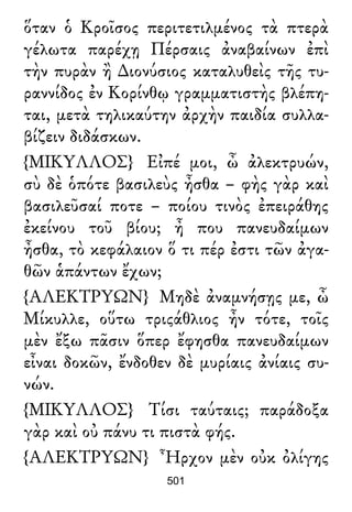 ὅταν ὁ Κροῖσος περιτετιλμένος τὰ πτερὰ
γέλωτα παρέχῃ Πέρσαις ἀναβαίνων ἐπὶ
τὴν πυρὰν ἢ ∆ιονύσιος καταλυθεὶς τῆς τυ-
ραννίδος ἐν Κορίνθῳ γραμματιστὴς βλέπη-
ται, μετὰ τηλικαύτην ἀρχὴν παιδία συλλα-
βίζειν διδάσκων.
{ΜΙΚΥΛΛΟΣ} Εἰπέ μοι, ὦ ἀλεκτρυών,
σὺ δὲ ὁπότε βασιλεὺς ἦσθα – φὴς γὰρ καὶ
βασιλεῦσαί ποτε – ποίου τινὸς ἐπειράθης
ἐκείνου τοῦ βίου; ἦ που πανευδαίμων
ἦσθα, τὸ κεφάλαιον ὅ τι πέρ ἐστι τῶν ἀγα-
θῶν ἁπάντων ἔχων;
{ΑΛΕΚΤΡΥΩΝ} Μηδὲ ἀναμνήσῃς με, ὦ
Μίκυλλε, οὕτω τριςάθλιος ἦν τότε, τοῖς
μὲν ἔξω πᾶσιν ὅπερ ἔφησθα πανευδαίμων
εἶναι δοκῶν, ἔνδοθεν δὲ μυρίαις ἀνίαις συ-
νών.
{ΜΙΚΥΛΛΟΣ} Τίσι ταύταις; παράδοξα
γὰρ καὶ οὐ πάνυ τι πιστὰ φής.
{ΑΛΕΚΤΡΥΩΝ} Ἦρχον μὲν οὐκ ὀλίγης
501
 