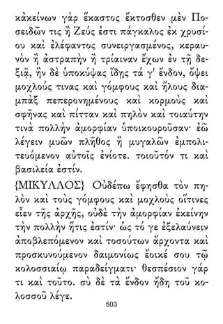 κἀκείνων γὰρ ἕκαστος ἔκτοσθεν μὲν Πο-
σειδῶν τις ἢ Ζεύς ἐστι πάγκαλος ἐκ χρυσί-
ου καὶ ἐλέφαντος συνειργασμένος, κεραυ-
νὸν ἢ ἀστραπὴν ἢ τρίαιναν ἔχων ἐν τῇ δε-
ξιᾷ, ἢν δὲ ὑποκύψας ἴδῃς τά γ' ἔνδον, ὄψει
μοχλούς τινας καὶ γόμφους καὶ ἥλους δια-
μπὰξ πεπερονημένους καὶ κορμοὺς καὶ
σφῆνας καὶ πίτταν καὶ πηλὸν καὶ τοιαύτην
τινὰ πολλὴν ἀμορφίαν ὑποικουροῦσαν· ἐῶ
λέγειν μυῶν πλῆθος ἢ μυγαλῶν ἐμπολι-
τευόμενον αὐτοῖς ἐνίοτε. τοιοῦτόν τι καὶ
βασιλεία ἐστίν.
{ΜΙΚΥΛΛΟΣ} Οὐδέπω ἔφησθα τὸν πη-
λὸν καὶ τοὺς γόμφους καὶ μοχλοὺς οἵτινες
εἶεν τῆς ἀρχῆς, οὐδὲ τὴν ἀμορφίαν ἐκείνην
τὴν πολλὴν ἥτις ἐστίν· ὡς τό γε ἐξελαύνειν
ἀποβλεπόμενον καὶ τοσούτων ἄρχοντα καὶ
προσκυνούμενον δαιμονίως ἔοικέ σου τῷ
κολοσσιαίῳ παραδείγματι· θεσπέσιον γάρ
τι καὶ τοῦτο. σὺ δὲ τὰ ἔνδον ἤδη τοῦ κο-
λοσσοῦ λέγε.
503
 
