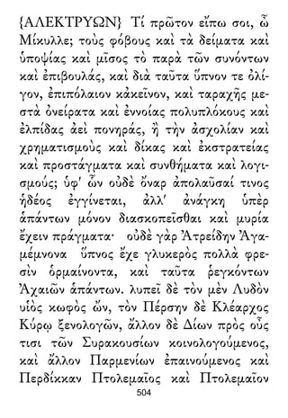 {ΑΛΕΚΤΡΥΩΝ} Τί πρῶτον εἴπω σοι, ὦ
Μίκυλλε; τοὺς φόβους καὶ τὰ δείματα καὶ
ὑποψίας καὶ μῖσος τὸ παρὰ τῶν συνόντων
καὶ ἐπιβουλάς, καὶ διὰ ταῦτα ὕπνον τε ὀλί-
γον, ἐπιπόλαιον κἀκεῖνον, καὶ ταραχῆς με-
στὰ ὀνείρατα καὶ ἐννοίας πολυπλόκους καὶ
ἐλπίδας ἀεὶ πονηράς, ἢ τὴν ἀσχολίαν καὶ
χρηματισμοὺς καὶ δίκας καὶ ἐκστρατείας
καὶ προστάγματα καὶ συνθήματα καὶ λογι-
σμούς; ὑφ' ὧν οὐδὲ ὄναρ ἀπολαῦσαί τινος
ἡδέος ἐγγίνεται, ἀλλ' ἀνάγκη ὑπὲρ
ἁπάντων μόνον διασκοπεῖσθαι καὶ μυρία
ἔχειν πράγματα· οὐδὲ γὰρ Ἀτρείδην Ἀγα-
μέμνονα ὕπνος ἔχε γλυκερὸς πολλὰ φρε-
σὶν ὁρμαίνοντα, καὶ ταῦτα ῥεγκόντων
Ἀχαιῶν ἁπάντων. λυπεῖ δὲ τὸν μὲν Λυδὸν
υἱὸς κωφὸς ὤν, τὸν Πέρσην δὲ Κλέαρχος
Κύρῳ ξενολογῶν, ἄλλον δὲ ∆ίων πρὸς οὖς
τισι τῶν Συρακουσίων κοινολογούμενος,
καὶ ἄλλον Παρμενίων ἐπαινούμενος καὶ
Περδίκκαν Πτολεμαῖος καὶ Πτολεμαῖον
504
 